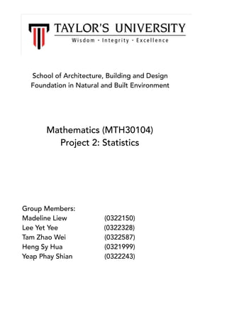 School of Architecture, Building and Design
Foundation in Natural and Built Environment
Mathematics (MTH30104)
Project 2: Statistics
Group Members:
Madeline Liew (0322150)
Lee Yet Yee (0322328)
Tam Zhao Wei (0322587)
Heng Sy Hua (0321999)
Yeap Phay Shian (0322243)
 