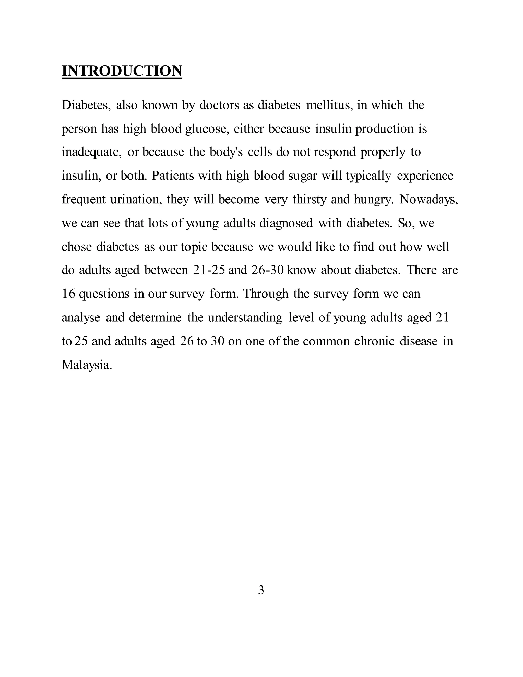 INTRODUCTION 
Diabetes, also known by doctors as diabetes mellitus, in which the 
person has high blood glucose, either because insulin production is 
inadequate, or because the body's cells do not respond properly to 
insulin, or both. Patients with high blood sugar will typically experience 
frequent urination, they will become very thirsty and hungry. Nowadays, 
we can see that lots of young adults diagnosed with diabetes. So, we 
chose diabetes as our topic because we would like to find out how well 
do adults aged between 21-25 and 26-30 know about diabetes. There are 
16 questions in our survey form. Through the survey form we can 
analyse and determine the understanding level of young adults aged 21 
to 25 and adults aged 26 to 30 on one of the common chronic disease in 
Malaysia. 
3 
 
