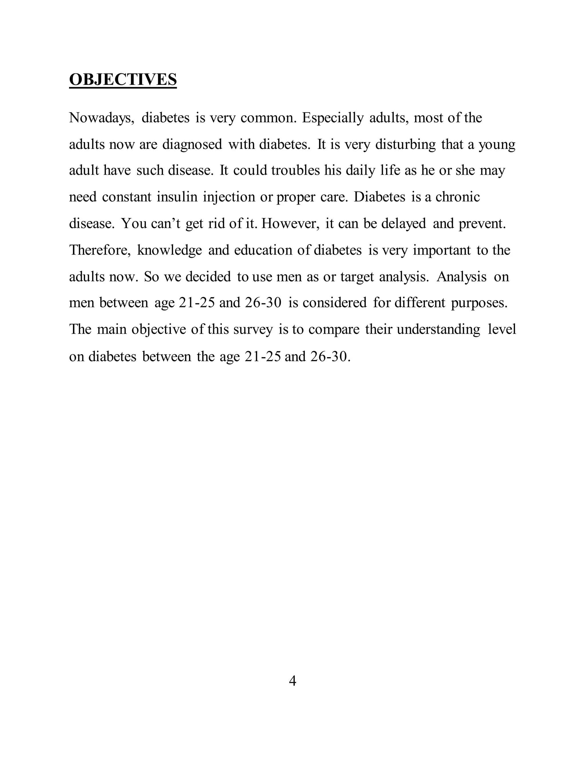 OBJECTIVES 
Nowadays, diabetes is very common. Especially adults, most of the 
adults now are diagnosed with diabetes. It is very disturbing that a young 
adult have such disease. It could troubles his daily life as he or she may 
need constant insulin injection or proper care. Diabetes is a chronic 
disease. You can’t get rid of it. However, it can be delayed and prevent. 
Therefore, knowledge and education of diabetes is very important to the 
adults now. So we decided to use men as or target analysis. Analysis on 
men between age 21-25 and 26-30 is considered for different purposes. 
The main objective of this survey is to compare their understanding level 
on diabetes between the age 21-25 and 26-30. 
4 
 