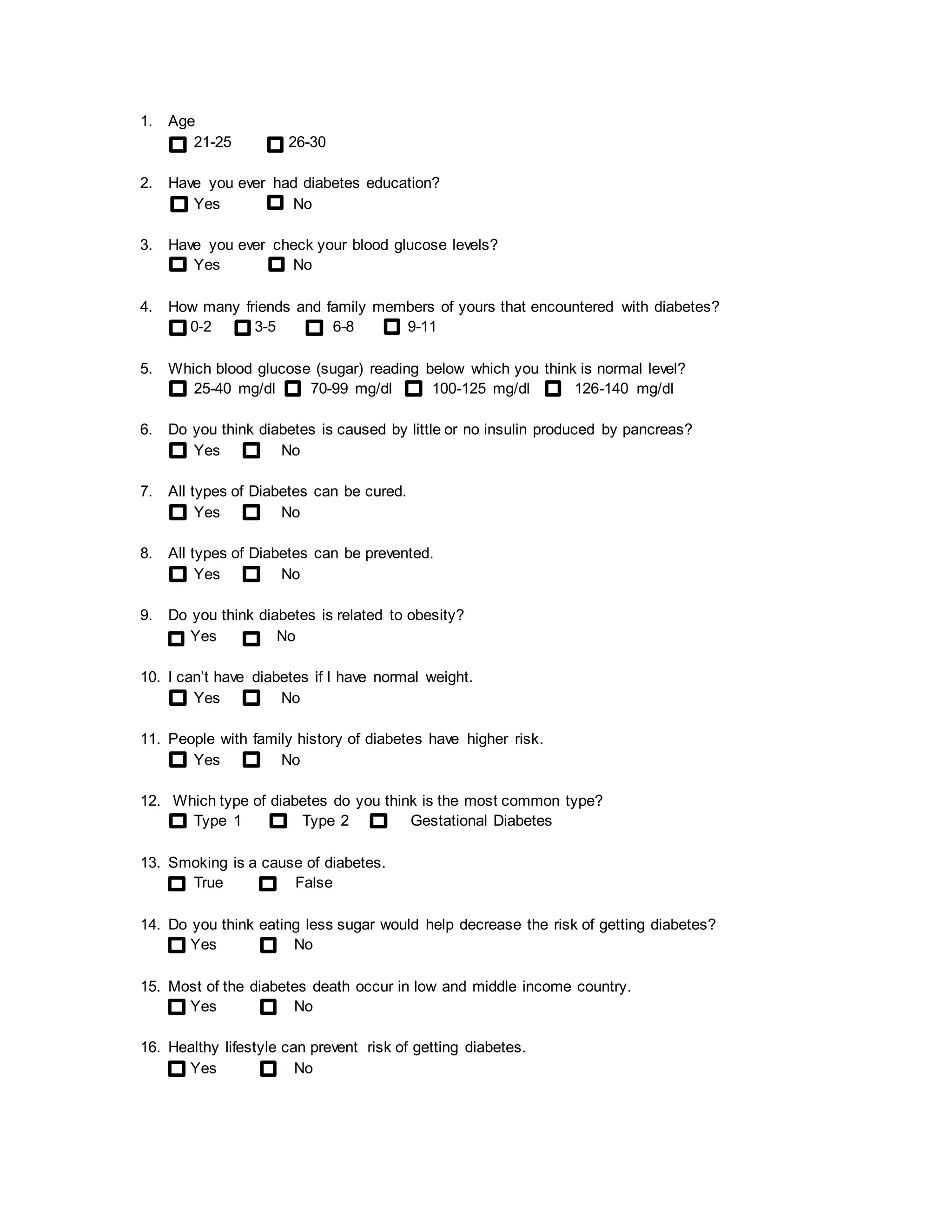 1. Age 
21-25 26-30 
2. Have you ever had diabetes education? 
Yes No 
3. Have you ever check your blood glucose levels? 
Yes No 
4. How many friends and family members of yours that encountered with diabetes? 
0-2 3-5 6-8 9-11 
5. Which blood glucose (sugar) reading below which you think is normal level? 
25-40 mg/dl 70-99 mg/dl 100-125 mg/dl 126-140 mg/dl 
6. Do you think diabetes is caused by little or no insulin produced by pancreas? 
Yes No 
7. All types of Diabetes can be cured. 
Yes No 
8. All types of Diabetes can be prevented. 
Yes No 
9. Do you think diabetes is related to obesity? 
Yes No 
10. I can’t have diabetes if I have normal weight. 
Yes No 
11. People with family history of diabetes have higher risk. 
Yes No 
12. Which type of diabetes do you think is the most common type? 
Type 1 Type 2 Gestational Diabetes 
13. Smoking is a cause of diabetes. 
True False 
14. Do you think eating less sugar would help decrease the risk of getting diabetes? 
Yes No 
15. Most of the diabetes death occur in low and middle income country. 
Yes No 
16. Healthy lifestyle can prevent risk of getting diabetes. 
Yes No 
 
