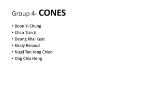 Group 4- CONES
• Boon Yi Chung
• Chan Tian Ji
• Deong Khai Keat
• Kiraly Renaud
• Nigel Tan Yong Chien
• Ong Chia Hong
 
