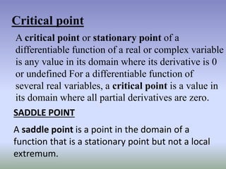 Critical point
A critical point or stationary point of a
differentiable function of a real or complex variable
is any value in its domain where its derivative is 0
or undefined For a differentiable function of
several real variables, a critical point is a value in
its domain where all partial derivatives are zero.
SADDLE POINT
A saddle point is a point in the domain of a
function that is a stationary point but not a local
extremum.
 