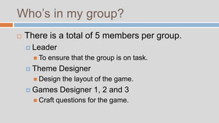 Who’s in my group?
   There is a total of 5 members per group.
     Leader
       To   ensure that the group is on task.
     Theme     Designer
       Design    the layout of the game.
     Games      Designer 1, 2 and 3
       Craft   questions for the game.
 