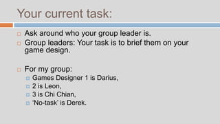 Your current task:
   Ask around who your group leader is.
   Group leaders: Your task is to brief them on your
    game design.

   For my group:
       Games Designer 1 is Darius,
       2 is Leon,
       3 is Chi Chian,
       ‘No-task’ is Derek.
 