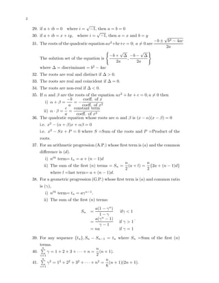 2
29. if a + ib = 0 where i =
√
−1, then a = b = 0
30. if a + ib = x + iy, where i =
√
−1, then a = x and b = y
31. The roots of the quadratic equation ax2
+bx+c = 0; a = 0 are
−b ±
√
b2 − 4ac
2a
The solution set of the equation is
−b +
√
∆
2a
,
−b −
√
∆
2a
where ∆ = discriminant = b2
− 4ac
32. The roots are real and distinct if ∆ > 0.
33. The roots are real and coincident if ∆ = 0.
34. The roots are non-real if ∆ < 0.
35. If α and β are the roots of the equation ax2
+ bx + c = 0, a = 0 then
i) α + β =
−b
a
= −
coeﬀ. of x
coeﬀ. of x2
ii) α · β =
c
a
=
constant term
coeﬀ. of x2
36. The quadratic equation whose roots are α and β is (x − α)(x − β) = 0
i.e. x2
− (α + β)x + αβ = 0
i.e. x2
− Sx + P = 0 where S =Sum of the roots and P =Product of the
roots.
37. For an arithmetic progression (A.P.) whose ﬁrst term is (a) and the common
diﬀerence is (d).
i) nth
term= tn = a + (n − 1)d
ii) The sum of the ﬁrst (n) terms = Sn =
n
2
(a + l) =
n
2
{2a + (n − 1)d}
where l =last term= a + (n − 1)d.
38. For a geometric progression (G.P.) whose ﬁrst term is (a) and common ratio
is (γ),
i) nth
term= tn = aγn−1
.
ii) The sum of the ﬁrst (n) terms:
Sn =
a(1 − γn
)
1 − γ
ifγ < 1
=
a(γn
− 1)
γ − 1
if γ > 1
= na if γ = 1
.
39. For any sequence {tn}, Sn − Sn−1 = tn where Sn =Sum of the ﬁrst (n)
terms.
40.
n
γ=1
γ = 1 + 2 + 3 + · · · + n =
n
2
(n + 1).
41.
n
γ=1
γ2
= 12
+ 22
+ 32
+ · · · + n2
=
n
6
(n + 1)(2n + 1).
 