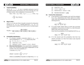 MATHS FORMULA - POCKET BOOK MATHS FORMULA - POCKET BOOK
E D U C A T I O N S
, 608-A, TALWANDI KOTA (RAJ.) Ph. 0744 - 6450883, 2405510
E D U C A T I O N S
, 608-A, TALWANDI KOTA (RAJ.) Ph. 0744 - 6450883, 2405510
7. Total Probability :
Let A1
, A2
, ............. An
are n mutually exclusive & set of
exhaustive events and event A can occur through any one
of these events, then probability of occurence of A
P(A) = P(A ∩ A1
) + P(A ∩ A2
) + ............. + P(A ∩ An
)
=
r
n
=
∑
1
P(Ar
) P(A/Ar
)
8. Baye's Rule :
Let A1
, A2
, A3
be any three mutually exclusive & exhaustive
events (i.e. A1
∪ A2
∪ A3
= sample space & A1 ∩ A2 ∩ A3
= φ)
an sample space S and B is any other event on sample space
then,
P(Ai
/B) =
P B A P A
P B A P A P B A P A P B A P A
i i( / ) ( )
( / ) ( ) ( / ) ( ) ( / ) ( )1 1 2 2 3 3+ + ,
i = 1, 2, 3
9. Probability distribution :
(i) If a random variable x assumes values x1
, x2
, ......xn
with probabilities P1
, P2
, ..... Pn
respectively then
(a) P1
+ P2
+ P3
+ ..... + Pn
= 1
(b) mean E(x) =Σ Pi
xi
(c) Variance = Σx2
Pi
– (mean)2
= Σ (x2
) – (E(x))2
(ii) Binomial distribution : If an experiment is repeated n
times, the successive trials being independent of one
another, then the probability of -
r success is n
Cr
Pr
qn–r
atleast r success is
k r
n
=
∑ n
Ck
Pk
qn–k
where p is probability of success in a single trial, q = 1 – p
(a) mean E(x) = np
(b) E (x2
) = npq + n2
p2
(c) Variance E(x2
) – (E(x))2
= npq
(d) Standard deviation = npq
10. Truth of the statement :
(i) If two persons A and B speaks truth with the probabil-
ity p1
& p2
respectively and if they agree on a state-
ment, then the probability that they are speaking truth
will be given by
p p
p p p p
1 2
1 2 1 21 1+ − −( ) ( ) .
(ii) If A and B both assert that an event has occurred,
probability of occurrence of which is α then the prob-
ability that event has occurred.
Given that the probability of A & B speaking truth is p1
, p2
.
α
α α
p p
p p p p
1 2
1 2 1 21 1 1+ − − −( ) ( ) ( )
(iii) If in the second part the probability that their lies
(jhuth) coincides is β then from above case required
probability will be
α
α α β
p p
p p p p
1 2
1 2 1 21 1 1+ − − −( ) ( ) ( ) .
PAGE # 26PAGE # 25
 