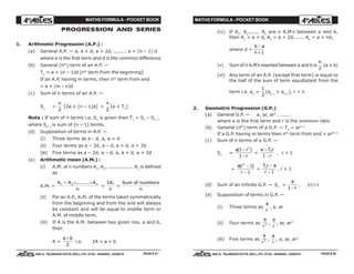 MATHS FORMULA - POCKET BOOK MATHS FORMULA - POCKET BOOK
E D U C A T I O N S
, 608-A, TALWANDI KOTA (RAJ.) Ph. 0744 - 6450883, 2405510
E D U C A T I O N S
, 608-A, TALWANDI KOTA (RAJ.) Ph. 0744 - 6450883, 2405510
PROGRESSION AND SERIES
1. Arithmetic Progression (A.P.) :
(a) General A.P. — a, a + d, a + 2d, ...... , a + (n – 1) d
where a is the first term and d is the common difference
(b) General (nth
) term of an A.P. —
Tn
= a + (n – 1)d [nth
term from the beginning]
If an A.P. having m terms, then nth
term from end
= a + (m – n)d
(c) Sum of n terms of an A.P. —
Sn
=
n
2
[2a + (n – 1)d] =
n
2
[a + Tn
]
Note : If sum of n terms i.e. Sn
is given then Tn
= Sn
– Sn–1
where Sn–1
is sum of (n – 1) terms.
(d) Supposition of terms in A.P. —
(i) Three terms as a - d, a, a + d
(ii) Four terms as a – 3d, a – d, a + d, a + 3d
(iii) Five terms as a – 2d, a – d, a, a + d, a + 2d
(e) Arithmetic mean (A.M.) :
(i) A.M. of n numbers A1
, A2
, ................ An
is defined
as
A.M. =
A A A
n
n1 2+ + +.........
=
ΣA
n
i
=
Sum of numbers
n
(ii) For an A.P., A.M. of the terms taken symmetrically
from the beginning and from the end will always
be constant and will be equal to middle term or
A.M. of middle term.
(iii) If A is the A.M. between two given nos. a and b,
then
A =
a b+
2
i.e. 2A = a + b
PAGE # 27 PAGE # 28
(iv) If A1
, A2
,...... An
are n A.M's between a and b,
then A1
= a + d, A2
= a + 2d,...... An
= a + nd,
where d =
b a
n
−
+ 1
(v) Sum of n A.M's inserted between a and b is
n
2
(a + b)
(vi) Any term of an A.P. (except first term) is equal to
the half of the sum of term equidistant from the
term i.e. an
=
1
2
(an–r
+ an+r
), r < n
2. Geometric Progression (G.P.)
(a) General G.P. — a, ar, ar2
, ......
where a is the first term and r is the common ratio
(b) General (nth
) term of a G.P. — Tn
= arn–1
If a G.P. having m terms then nth
term from end = arm–n
(c) Sum of n terms of a G.P. —
Sn
=
a r
r
n
( )1
1
−
−
=
a T r
r
n−
−1
, r < 1
=
a r
r
n
( )−
−
1
1
=
T r a
r
n −
− 1
, r > 1
(d) Sum of an infinite G.P. — S∞
=
a
r1 −
, |r|<1
(e) Supposition of terms in G.P. —
(i) Three terms as
a
r
, a, ar
(ii) Four terms as
a
r3 ,
a
r
, ar, ar3
(iii) Five terms as
a
r2 ,
a
r
, a, ar, ar2
 