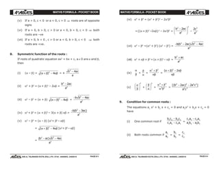 MATHS FORMULA - POCKET BOOK MATHS FORMULA - POCKET BOOK
E D U C A T I O N S
, 608-A, TALWANDI KOTA (RAJ.) Ph. 0744 - 6450883, 2405510
E D U C A T I O N S
, 608-A, TALWANDI KOTA (RAJ.) Ph. 0744 - 6450883, 2405510 PAGE # 4PAGE # 3
(v) If a > 0, c < 0 or a < 0, c > 0 ⇒ roots are of opposite
signs
(vi) If a > 0, b > 0, c > 0 or a < 0, b < 0, c < 0 ⇒ both
roots are –ve
(vii) If a > 0, b < 0 , c > 0 or a < 0, b > 0, c < 0 ⇒ both
roots are +ve.
8. Symmetric function of the roots :
If roots of quadratic equation ax2
+ bx + c, a ≠ 0 are α and β,
then
(i) (α – β) = ( )α β αβ+ −2
4 = ±
b ac
a
2
4−
(ii) α2
+ β2
= (α + β)2
– 2αβ =
b ac
a
2
2
2−
(iii) α2
– β2
= (α + β) ( )α β αβ+ −2
4 =
− −b b ac
a
2
2
4
(iv) α3
+ β3
= (α + β)3
– 3(α + β) αβ =
− −b b ac
a
( )2
3
3
(v) α3
– β3
= (α – β) [α2
+ β2
– αβ]
= ( )α β αβ+ −2
4 [α2
+ β2
– αβ]
=
( )b ac b ac
a
2 2
3
4− −
(vi) α4
+ β4
= (α2
+ β2
)2
– 2α2
β2
={(α + β)2
–2αβ}2
– 2α2
β2
=
b ac
a
2
2
2
2−F
HG
I
KJ –
2 2
2
c
a
(vii) α4
– β4
=(α2
+ β2
) (α2
– β2
) =
− − −b b ac b ac
a
( )2 2
4
2 4
(viii) α2
+ αβ + β2
=(α + β)2
– αβ =
b ac
a
2
2
+
(ix)
α
β
+
β
α
=
α β
αβ
2 2
+
=
( )α β αβ
αβ
+ −2
2
(x)
α
β
F
HG I
KJ
2
+
β
α
F
HG I
KJ
2
=
α β
α β
4 4
2 2
+
=
[( ) ]b ac a c
a c
2 2 2 2
2 2
2 2− −
9. Condition for common roots :
The equations a1
x2
+ b1
x + c1
= 0 and a2
x2
+ b2
x + c2
= 0
have
(i) One common root if
b c b c
c a c a
1 2 2 1
1 2 2 1
−
− =
c a c a
a b a b
1 2 2 1
1 2 2 1
−
−
(ii) Both roots common if
a
a
1
2
=
b
b
1
2
=
c
c
1
2
 