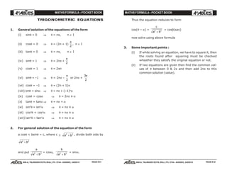MATHS FORMULA - POCKET BOOK MATHS FORMULA - POCKET BOOK
E D U C A T I O N S
, 608-A, TALWANDI KOTA (RAJ.) Ph. 0744 - 6450883, 2405510
E D U C A T I O N S
, 608-A, TALWANDI KOTA (RAJ.) Ph. 0744 - 6450883, 2405510
TRIGONOMETRIC EQUATIONS
1. General solution of the equations of the form
(i) sinθ = 0 ⇒ θ = nπ, n ∈ I
(ii) cosθ = 0 ⇒ θ = (2n + 1)
π
2
, n ∈ I
(iii) tanθ = 0 ⇒ θ = nπ, n ∈ I
(iv) sinθ = 1 ⇒ θ = 2nπ +
π
2
(v) cosθ = 1 ⇒ θ = 2πn
(vi) sinθ = –1 ⇒ θ = 2nπ –
π
2
or 2nπ +
3
2
π
(vii) cosθ = –1 ⇒ θ = (2n + 1)π
(viii) sinθ = sinα ⇒ θ = nπ + (–1)n
α
(ix) cosθ = cosα ⇒ θ = 2nπ ± α
(x) tanθ = tanα ⇒ θ = nπ + α
(xi) sin2
θ = sin2
α ⇒ θ = nπ ± α
(xii) cos2
θ = cos2
α ⇒ θ = nπ ± α
(xiii) tan2
θ = tan2
α ⇒ θ = nπ ± α
2. For general solution of the equation of the form
a cosθ + bsinθ = c, where c ≤ a b2 2
+ , divide both side by
a b2 2
+
and put
a
a b2 2
+
= cosα,
b
a b2 2
+
= sinα.
Thus the equation reduces to form
cos(θ – α) =
c
a b2 2
+
= cosβ(say)
now solve using above formula
3. Some important points :
(i) If while solving an equation, we have to square it, then
the roots found after squaring must be checked
wheather they satisfy the original equation or not.
(ii) If two equations are given then find the common val-
ues of θ between 0 & 2π and then add 2nπ to this
common solution (value).
PAGE # 41 PAGE # 42
 