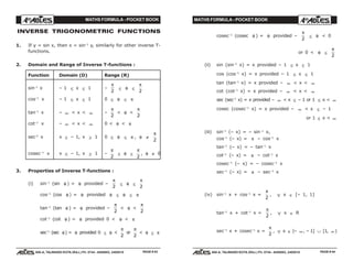 MATHS FORMULA - POCKET BOOK MATHS FORMULA - POCKET BOOK
E D U C A T I O N S
, 608-A, TALWANDI KOTA (RAJ.) Ph. 0744 - 6450883, 2405510
E D U C A T I O N S
, 608-A, TALWANDI KOTA (RAJ.) Ph. 0744 - 6450883, 2405510
INVERSE TRIGONOMETRIC FUNCTIONS
1. If y = sin x, then x = sin–1
y, similarly for other inverse T-
functions.
2. Domain and Range of Inverse T-functions :
Function Domain (D) Range (R)
sin–1
x – 1 ≤ x ≤ 1 –
π
2
≤ θ ≤
π
2
cos–1
x – 1 ≤ x ≤ 1 0 ≤ θ ≤ π
tan–1
x – ∞ < x < ∞ –
π
2
< θ <
π
2
cot–1
x – ∞ < x < ∞ 0 < θ < π
sec–1
x x ≤ – 1, x ≥ 1 0 ≤ θ ≤ π , θ ≠
π
2
cosec–1
x x ≤ – 1, x ≥ 1 –
π
2
≤ θ ≤
π
2
, θ ≠ 0
3. Properties of Inverse T-functions :
(i) sin–1
(sin θ ) = θ provided –
π
2
≤ θ ≤
π
2
cos–1
(cos θ ) = θ provided θ ≤ θ ≤ π
tan–1
(tan θ ) = θ provided –
π
2
< θ <
π
2
cot–1
(cot θ ) = θ provided 0 < θ < π
sec–1
(sec θ) = θ provided 0 ≤ θ <
π
2
or
π
2
< θ ≤ π
cosec–1
(cosec θ ) = θ provided –
π
2
≤ θ < 0
or 0 < θ ≤
π
2
(ii) sin (sin–1
x) = x provided – 1 ≤ x ≤ 1
cos (cos–1
x) = x provided – 1 ≤ x ≤ 1
tan (tan–1
x) = x provided – ∞ < x < ∞
cot (cot–1
x) = x provided – ∞ < x < ∞
sec (sec–1
x) = x provided – ∞ < x ≤ – 1 or 1 ≤ x < ∞
cosec (cosec–1
x) = x provided – ∞ < x ≤ – 1
or 1 ≤ x < ∞
(iii) sin–1
(– x) = – sin–1
x,
cos–1
(– x) = π – cos–1
x
tan–1
(– x) = – tan–1
x
cot–1
(– x) = π – cot–1
x
cosec–1
(– x) = – cosec–1
x
sec–1
(– x) = π – sec–1
x
(iv) sin–1
x + cos–1
x =
π
2
, ∀ x ∈ [– 1, 1]
tan–1
x + cot–1
x =
π
2
, ∀ x ∈ R
sec–1
x + cosec–1
x =
π
2
, ∀ x ∈ (– ∞, – 1] ∪ [1, ∞)
PAGE # 43 PAGE # 44
 