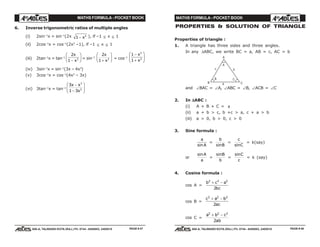 MATHS FORMULA - POCKET BOOK MATHS FORMULA - POCKET BOOK
E D U C A T I O N S
, 608-A, TALWANDI KOTA (RAJ.) Ph. 0744 - 6450883, 2405510
E D U C A T I O N S
, 608-A, TALWANDI KOTA (RAJ.) Ph. 0744 - 6450883, 2405510
6. Inverse trigonometric ratios of multiple angles
(i) 2sin–1
x = sin–1
(2x 1 2
− x ), if –1 ≤ x ≤ 1
(ii) 2cos–1
x = cos–1
(2x2
–1), if –1 ≤ x ≤ 1
(iii) 2tan–1
x = tan–1
2
1 2
x
x−
F
HG I
KJ = sin–1
2
1 2
x
x+
F
HG I
KJ = cos–1
1
1
2
2
−
+
F
HG
I
KJx
x
(iv) 3sin–1
x = sin–1
(3x – 4x3
)
(v) 3cos–1
x = cos–1
(4x3
– 3x)
(vi) 3tan–1
x = tan–1
3
1 3
3
2
x x
x
−
−
F
HG
I
KJ
PROPERTIES & SOLUTION OF TRIANGLE
Properties of triangle :
1. A triangle has three sides and three angles.
In any ∆ABC, we write BC = a, AB = c, AC = b
B
B
C
C
A
A
a
bc
and ∠BAC = ∠A, ∠ABC = ∠B, ∠ACB = ∠C
2. In ∆∆∆∆∆ABC :
(i) A + B + C = π
(ii) a + b > c, b +c > a, c + a > b
(iii) a > 0, b > 0, c > 0
3. Sine formula :
a
Asin
=
b
Bsin
=
c
Csin
= k(say)
or
sinA
a
=
sinB
b
=
sinC
c
= k (say)
4. Cosine formula :
cos A =
b c a
bc
2 2 2
2
+ −
cos B =
c a b
ac
2 2 2
2
+ −
cos C =
a b c
ab
2 2 2
2
+ −
PAGE # 47 PAGE # 48
 