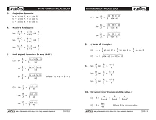 MATHS FORMULA - POCKET BOOK MATHS FORMULA - POCKET BOOK
E D U C A T I O N S
, 608-A, TALWANDI KOTA (RAJ.) Ph. 0744 - 6450883, 2405510
E D U C A T I O N S
, 608-A, TALWANDI KOTA (RAJ.) Ph. 0744 - 6450883, 2405510
5. Projection formula :
a = b cos C + c cos B
b = c cos A + a cos C
c = a cos B + b cos A
6. Napier's Analogies :
tan
A B−
2
=
a b
a b
−
+
cot
C
2
tan
B C−
2
=
b c
b c
−
+
cot
A
2
tan
C A−
2
=
c a
c a
−
+
cot
B
2
7. Half angled formula - In any ∆∆∆∆∆ABC :
(a) sin
A
2
=
( ) ( )s b s c
bc
− −
sin
B
2
=
( ) ( )s c s a
ca
− −
sin
C
2
=
( ) ( )s a s b
ab
− −
where 2s = a + b + c
(b) cos
A
2
=
s s a
bc
( )−
cos
B
2
=
s s b
ca
( )−
cos
C
2
=
s s c
ab
( )−
(c) tan
A
2
=
( ) ( )
( )
s b s c
s s a
− −
−
tan
B
2
=
( ) ( )
( )
s c s a
s s b
− −
−
tan
C
2
=
( ) ( )
( )
s b s a
s s c
− −
−
8. ∆∆∆∆∆, Area of triangle :
(i) ∆ =
1
2
ab sin C =
1
2
bc sin A =
1
2
ca sin B
(ii) ∆ = s s a s b s c( ) ( ) ( )− − −
9. tan
A
2
tan
B
2
=
s c
s
−
tan
B
2
tan
C
2
=
s a
s
−
tan
C
2
tan
A
2
=
s b
s
−
10. Circumcircle of triangle and its radius :
(i) R =
a
A2sin
=
b
B2sin
=
c
C2sin
(ii) R =
abc
4∆
Where R is circumradius
PAGE # 49 PAGE # 50
 