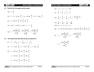 MATHS FORMULA - POCKET BOOK MATHS FORMULA - POCKET BOOK
E D U C A T I O N S
, 608-A, TALWANDI KOTA (RAJ.) Ph. 0744 - 6450883, 2405510
E D U C A T I O N S
, 608-A, TALWANDI KOTA (RAJ.) Ph. 0744 - 6450883, 2405510
11. Incircle of a triangle and its radius :
(iii) r =
∆
s
(iv) r = (s – a) tan
A
2
= (s – b) tan
B
2
= (s – c) tan
C
2
(v) r = 4R sin
A
2
sin
B
2
sin
C
2
(vi) cos A + cos B + cos C = 1 +
r
R
(vii) r =
a
B C
A
sin sin
cos
2 2
2
=
b
A C
B
sin sin
cos
2 2
2
=
c
B A
C
sin sin
cos
2 2
2
12. The radii of the escribed circles are given by :
(i) r1
=
∆
s a−
, r2
=
∆
s b−
, r3
=
∆
s c−
(ii) r1
= s tan
A
2
, r2
= s tan
B
2
, r3
= s tan
C
2
(iii) r1
= 4R sin
A
2
cos
B
2
cos
C
2
,
r2
= 4R cos
A
2
sin
B
2
cos
C
2
,
r3
= 4R cos
A
2
cos
B
2
sin
C
2
(iv) r1
+ r2
+ r3
– r = 4R
(v)
1
1r +
1
2r +
1
3r =
1
r
(vi)
1
1
2
r
+
1
2
2
r
+
1
3
2
r
+
1
2
r
=
a b c2 2 2
2
+ +
∆
(vii)
1
bc
+
1
ca
+
1
ab
=
1
2Rr
(viii) r1
r2
+ r2
r3
+ r3
r1
= s2
(ix) ∆ = 2R2
sin A sin B sin C = 4Rr cos
A
2
cos
B
2
cos
C
2
(x) r1
=
a
B C
A
cos cos
cos
2 2
2
, r2
=
b
C A
B
cos cos
cos
2 2
2
,
r3
=
c
A B
C
cos cos
cos
2 2
2
PAGE # 51 PAGE # 52
 