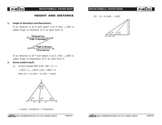 MATHS FORMULA - POCKET BOOK MATHS FORMULA - POCKET BOOK
E D U C A T I O N S
, 608-A, TALWANDI KOTA (RAJ.) Ph. 0744 - 6450883, 2405510
E D U C A T I O N S
, 608-A, TALWANDI KOTA (RAJ.) Ph. 0744 - 6450883, 2405510
(ii) d = h (cotα – cotβ)
α β
d
h
HEIGHT AND DISTANCE
1. Angle of elevation and depression :
If an observer is at O and object is at P then ∠ XOP is
called angle of elevation of P as seen from O.
If an observer is at P and object is at O, then ∠ QPO is
called angle of depression of O as seen from P.
2. Some useful result :
(i) In any triangle ABC if AD : DB = m : n
∠ ACD = α , ∠ BCD = β & ∠ BDC = θ
then (m + n) cotθ = m cotα – ncot β
C
B
B
A
A
Dm n
α β
θ
= ncotA – mcotB [m – n Theorem]
PAGE # 53 PAGE # 54
 