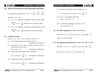 MATHS FORMULA - POCKET BOOK MATHS FORMULA - POCKET BOOK
E D U C A T I O N S
, 608-A, TALWANDI KOTA (RAJ.) Ph. 0744 - 6450883, 2405510
E D U C A T I O N S
, 608-A, TALWANDI KOTA (RAJ.) Ph. 0744 - 6450883, 2405510 PAGE # 6PAGE # 5
10. Maximum and Minimum value of quadratic expression :
In a quadratic expression ax2
+ bx + c = a x
b
a
D
a
+
F
HG I
KJ −
L
N
MM
O
Q
PP2 4
2
2 ,
Where D = b2
– 4ac
(i) If a > 0, quadratic expression has minimum value
4
4
2
ac b
a
−
at x =
−b
a2
and there is no maximum value.
(ii) If a < 0, quadratic expression has maximum value
4
4
2
ac b
a
−
at x =
−b
a2
and there is no minimum value.
11. Location of roots :
Let f(x) = ax2
+ bx + c, a ≠ 0 then w.r.to f(x) = 0
(i) If k lies between the roots then a.f(k) < 0
(necessary & sufficient)
(ii) If between k1
& k2
their is exactly one root of k1
, k2
themselves are not roots
f(k1
) . f(k2
) < 0 (necessary & sufficient)
(iii) If both the roots are less than a number k
D ≥ 0, a.f(k) > 0,
−b
a2
< k (necessary & sufficient)
(iv) If both the roots are greater than k
D ≥ 0, a.f(k) > 0,
−b
a2
> k (necessary & sufficient)
(v) If both the roots lies in the interval (k1
, k2
)
D ≥ 0, a.f(k1
) > 0, a.f(k2
) > 0, k1
<
−b
a2
< k2
(vi) If k1
, k2
lies between the roots
a.f(k1
) < 0, a.f(k2
) < 0
(vii) λ will be the repeated root of f(x) = 0 if
f(λ) = 0 and f'(λ) = 0
12. For cubic equation ax3
+ bx2
+ cx + d = 0 :
We have α + β + γ =
−b
a
, αβ + βγ + γα =
c
a
and αβγ =
−d
a
where α, β, γ are its roots.
13. For biquadratic equation ax4
+ bx3
+ cx2
+ dx + e = 0 :
We have α + β + γ + δ = –
b
a
, αβγ + βγδ + γδα + γδβ =
−d
a
αβ + αγ + αδ + βγ + βδ + γδ=
c
a
and αβγδ =
e
a
 