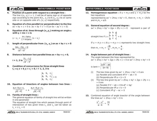 MATHS FORMULA - POCKET BOOK MATHS FORMULA - POCKET BOOK
E D U C A T I O N S
, 608-A, TALWANDI KOTA (RAJ.) Ph. 0744 - 6450883, 2405510
E D U C A T I O N S
, 608-A, TALWANDI KOTA (RAJ.) Ph. 0744 - 6450883, 2405510
4. Position of a point with respect to a straight line :
The line L(xi
, yi
) i = 1, 2 will be of same sign or of opposite
sign according to the point A(x1
, y1
) & B (x2
, y2
) lie on same
side or on opposite side of L (x, y) respectively.
5. Equation of a line parallel (or perpendicular) to the line
ax + by + c = 0 is ax + by + c' = 0 (or bx – ay + λ = 0)
6. Equation of st. lines through (x1
,y1
) making an angle ααααα
with y = mx + c is
y – y1
=
m
m
± tan
tan
α
α1 m
(x – x1
)
7. length of perpendicular from (x1
, y1
) on ax + by + c = 0
is
| |ax by c
a b
1 1
2 2
+ +
+
8. Distance between two parallel lines ax + by + ci
= 0,
i = 1, 2 is
| |c c
a b
1 2
2 2
−
+
9. Condition of concurrency for three straight lines
Li
≡≡≡≡≡ ai
x + bi
y + ci
= 0, i = 1, 2, 3 is
a b c
a b c
a b c
1 1 1
2 2 2
3 3 3
= 0
10. Equation of bisectors of angles between two lines :
a x b y c
a b
1 1 1
1
2
1
2
+ +
+ = ±
a x b y c
a b
2 2 2
2
2
2
2
+ +
+
11. Family of straight lines :
The general equation of family of straight line will be written
in one parameter
The equation of straight line which passes through point of
intersection of two given lines L1
and L2
can be taken as
L1
+ λ L2
= 0
12. Homogeneous equation : If y = m1
x and y = m2
x be the
two equations
represented by ax2
+ 2hxy + by2
= 0 , then m1
+ m2
= –2h/b
and m1
m2
= a/b
13. General equation of second degree :
ax2
+ 2hxy + by2
+ 2gx + 2fy + c = 0 represent a pair of
straight line if ∆ ≡
a h g
h b f
g f c
= 0
If y = m1
x + c & y = m2
x + c represents two straight lines
then m1
+ m2
=
−2h
b
, m1
m2
=
a
b
.
14. Angle between pair of straight lines :
The angle between the lines represented by
ax2
+ 2hxy + by2
+ 2gx + 2fy + c = 0 or ax2
+ 2hxy + by2
= 0
is tanθ =
2 2
h ab
a b
−
+( )
(i) The two lines given by ax2
+ 2hxy + by2
= 0 are
(a) Parallel and coincident iff h2
– ab = 0
(b) Perpendicular iff a + b = 0
(ii) The two line given by ax2
+ 2hxy + by2
+ 2gx + 2fy + c
= 0 are
(a) Parallel if h2
– ab = 0 & af2
= bg2
(b) Perpendicular iff a + b = 0
(c) Coincident iff g2
– ac = 0
13. Combined equation of angle bisector of the angle between
the lines ax2
+ 2hxy + by2
= 0 is
x y
a b
2 2
−
−
=
xy
h
PAGE # 61 PAGE # 62
 