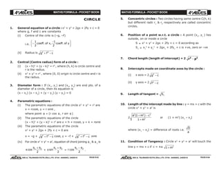 MATHS FORMULA - POCKET BOOK MATHS FORMULA - POCKET BOOK
E D U C A T I O N S
, 608-A, TALWANDI KOTA (RAJ.) Ph. 0744 - 6450883, 2405510
E D U C A T I O N S
, 608-A, TALWANDI KOTA (RAJ.) Ph. 0744 - 6450883, 2405510
CIRCLE
1. General equation of a circle : x2
+ y2
+ 2gx + 2fy + c = 0
where g, f and c are constants
(i) Centre of the cirle is (–g, –f)
i.e. −
−F
HG I
KJ1
2
1
2
coeff of x coeff of y. , .
(ii) Radius is g f c2 2
+ −
2. Central (Centre radius) form of a circle :
(i) (x – h)2
+ (y – k)2
= r2
, where (h, k) is circle centre and
r is the radius.
(ii) x2
+ y2
= r2
, where (0, 0) origin is circle centre and r is
the radius.
3. Diameter form : If (x1
, y1
) and (x2
, y2
) are end pts. of a
diameter of a circle, then its equation is
(x – x1
) (x – x2
) + (y – y1
) (y – y2
) = 0
4. Parametric equations :
(i) The parametric equations of the circle x2
+ y2
= r2
are
x = rcosθ, y = r sinθ ,
where point θ ≡ (r cos θ , r sin θ )
(ii) The parametric equations of the circle
(x – h)2
+ (y – k)2
= r2
are x = h + rcosθ, y = k + rsinθ
(iii) The parametric equations of the circle
x2
+ y2
+ 2gx + 2fy + c = 0 are
x = –g + g f c2 2
+ − cosθ, y = –f + g f c2 2
+ − sinθ
(iv) For circle x2
+ y2
= a2
, equation of chord joining θ 1
& θ 2
is
xcos
θ θ1 2
2
+
+ ysin
θ θ1 2
2
+
= r cos
θ θ1 2
2
−
.
5. Concentric circles : Two circles having same centre C(h, k)
but different radii r1
& r2
respectively are called concentric
circles.
6. Position of a point w.r.t. a circle : A point (x1
, y1
) lies
outside, on or inside a circle
S ≡ x2
+ y2
+ 2gx + 2fy + c = 0 according as
S1 ≡ x1
2
+ y1
2
+ 2gx1
+ 2fy1
+ c is +ve, zero or –ve
7. Chord length (length of intercept) = 2 r p2 2
−
8. Intercepts made on coordinate axes by the circle :
(i) x axis = 2 g c2
−
(ii) y axis = 2 f c2
−
9. Length of tangent = S1
10. Length of the intercept made by line : y = mx + c with the
circle x2
+ y2
= a2
is
2
a m c
m
2 2 2
2
1
1
( )+ −
+
or (1 + m2
) |x1
– x2
|
where |x1
– x2
| = difference of roots i.e.
D
a
11. Condition of Tangency : Circle x2
+ y2
= a2
will touch the
line y = mx + c if c = ±a 1 2
+ m
PAGE # 63 PAGE # 64
 