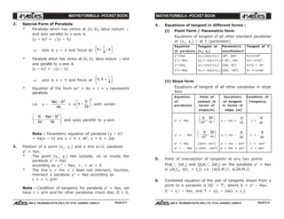 MATHS FORMULA - POCKET BOOK MATHS FORMULA - POCKET BOOK
E D U C A T I O N S
, 608-A, TALWANDI KOTA (RAJ.) Ph. 0744 - 6450883, 2405510
E D U C A T I O N S
, 608-A, TALWANDI KOTA (RAJ.) Ph. 0744 - 6450883, 2405510
2. Special Form of Parabola
* Parabola which has vertex at (h, k), latus rectum l
and axis parallel to x-axis is
(y – k)2
= l (x – h)
⇒ axis is y = k and focus at h k+
F
HG I
KJl
4
,
* Parabola which has vertex at (h, k), latus rectum l and
axis parallel to y-axis is
(x – h)2
= l (y – k)
⇒ axis is x = h and focus at h k, +
F
HG I
KJl
4
* Equation of the form ax2
+ bx + c = y represents
parabola.
i.e. y –
4
4
2
ac b
a
−
= a x
b
a
+
F
HG I
KJ2
2
,with vertex
−
−F
HG
I
KJb
a
ac b
a2
4
4
2
, and axes parallel to y-axis
Note : Parametric equation of parabola (y – k)2
= 4a(x – h) are x = h + at2
, y = k + 2at
3. Position of a point (x1
, y1
) and a line w.r.t. parabola
y2
= 4ax.
* The point (x1
, y1
) lies outside, on or inside the
parabola y2
= 4ax
according as y1
2
– 4ax1
>, = or < 0
* The line y = mx + c does not intersect, touches,
intersect a parabola y2
= 4ax according as
c > = < a/m
Note : Condition of tangency for parabola y2
= 4ax, we
have c = a/m and for other parabolas check disc. D = 0.
4. Equations of tangent in different forms :
(i) Point Form / Parametric form
Equations of tangent of all other standard parabolas
at (x1
, y1
) / at t (parameter)
Equation Tangent at Parametric Tangent of 't'
of parabola (x1
, y1
) coordinates't'
y2
=4ax yy1
=2a(x+x1
) (at2
, 2at) ty=x+at2
y2
=–4ax yy1
=–2a(x+x1
) (–at2
, 2at) ty=–x+at2
x2
=4ay xx1
=2a(y+y1
) (2at, at2
) tx=y + at2
x2
=–4ay xx1
=–2a(y+y1
) (2at, –at2
) tx =–y+at2
(ii) Slope form
Equations of tangent of all other parabolas in slope
form
Equation Point of Equations Condition of
of contact in of tangent Tangency
parabolas terms of in terms of
slope(m) slope (m)
y2
= 4ax
a
m
a
m2
2
,
F
HG I
KJ y = mx +
a
m
c =
a
m
y2
= – 4ax −
F
HG I
KJa
m
a
m2
2
, y = mx –
a
m
c = –
a
m
x2
= 4ay (2am, am2
) y = mx – am2
c = –am2
x2
= – 4ay (–2am, –am2
) y = mx + am2
c = am2
5. Point of intersection of tangents at any two points
P(at1
2
, 2at1
) and Q(at2
2
, 2at2
) on the parabola y2
= 4ax
is (at1
t2
, a(t1
+ t2
)) i.e. (a(G.M.)2
, a(2A.M.))
6. Combined equation of the pair of tangents drawn from a
point to a parabola is SS' = T2
, where S = y2
– 4ax,
S' = y1
2
– 4ax1
and T = yy1
– 2a(x + x1
)
PAGE # 71 PAGE # 72
 