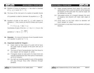 MATHS FORMULA - POCKET BOOK MATHS FORMULA - POCKET BOOK
E D U C A T I O N S
, 608-A, TALWANDI KOTA (RAJ.) Ph. 0744 - 6450883, 2405510
E D U C A T I O N S
, 608-A, TALWANDI KOTA (RAJ.) Ph. 0744 - 6450883, 2405510
11. Equation of chord of parabola y2
= 4ax which is bisected
at (x1
, y1
) is given by T = S1
12. The locus of the mid point of a system of parallel chords
of a parabola is called its diameter. Its equation is y =
2a
m
.
13. Equation of polar at the point (x1
, y1
) with respect to
parabola y2
= 4ax is same as chord of contact and is given
by
T = 0 i.e. yy1
= 2a(x + x1
)
Coordinates of pole of the line l x + my + n = 0 w.r.t. the
parabola y2
= 4ax is
n am
l l
,
−F
HG I
KJ2
14. Diameter : It is locus of mid point of set of parallel chords
and equation is given by T = S1
15. Important results for Tangent :
(i) Angle made by focal radius of a point will be twice
the angle made by tangent of the point with axis of
parabola
(ii) The locus of foot of perpendicular drop from focus to
any tangent will be tangent at vertex.
(iii) If tangents drawn at ends point of a focal chord are
mutually perpendicular then their point of intersection
will lie on directrix.
(iv) Any light ray travelling parallel to axis of the parabola
will pass through focus after reflection through
parabola.
PAGE # 75 PAGE # 76
(v) Angle included between focal radius of a point and
perpendicular from a point to directrix will be bisected
of tangent at that point also the external angle will
be bisected by normal.
(vi) Intercepted portion of a tangent between the point
of tangency and directrix will make right angle at
focus.
(vii) Circle drawn on any focal radius as diameter will
touch tangent at vertex.
(viii) Circle drawn on any focal chord as diameter will touch
directrix.
 
