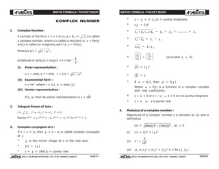 MATHS FORMULA - POCKET BOOK MATHS FORMULA - POCKET BOOK
E D U C A T I O N S
, 608-A, TALWANDI KOTA (RAJ.) Ph. 0744 - 6450883, 2405510
E D U C A T I O N S
, 608-A, TALWANDI KOTA (RAJ.) Ph. 0744 - 6450883, 2405510
COMPLEX NUMBER
1. Complex Number :
A number of the form z = x + iy (x, y ∈ R, i = −1 ) is called
a complex number, where x is called a real part i.e. x = Re(z)
and y is called an imaginary part i.e. y = Im(z).
Modulus |z| = x y2 2
+ ,
amplitude or amp(z) = arg(z) = θ = tan–1
y
x
.
(i) Polar representation :
x = r cosθ, y = r sinθ, r = |z| = x y2 2
+
(ii) Exponential form :
z = reiθ
, where r = |z|, θ = amp.(z)
(iii) Vector representation :
P(x, y) then its vector representation is z = OP
→
2. Integral Power of lota :
i = −1 , i2
= –1, i3
= –i , i4
= 1
Hence i4n+1
= i, i4n+2
= –1, i4n+3
= –i, i4n
or i4(n+1)
= 1
3. Complex conjugate of z :
If z = x + iy, then z = x – iy is called complex conjugate
of z
* z is the mirror image of z in the real axis.
* |z| = | z |
* z + z = 2Re(z) = purely real
* z – z = 2i Im
(z) = purely imaginary
* z z = |z|2
* z z zn1 2+ + +.... = z 1
+ z 2
+ .......... + z n
* z z1 2− = z 1
– z 2
* z z1 2
= z 1 z 2
*
z
z
1
2
F
HG
I
KJ =
z
z
1
2
F
HG I
KJ (provided z2 ≠ 0)
* zn
e j = ( z )n
* zc h = z
* If α = f(z), then α = f( z )
Where α = f(z) is a function in a complex variable
with real coefficients.
* z + z = 0 or z = – z ⇒ z = 0 or z is purely imaginary
* z = z ⇒ z is purely real
4. Modulus of a complex number :
Magnitude of a complex number z is denoted as |z| and is
defined as
|z| = (Re( )) (Im( ))z z2 2
+ , |z| ≥ 0
(i) z z = |z|2
= | z |2
(ii) z–1
=
z
z| |2
(iii) |z1
± z2
|2
= |z1
|2
+ |z2
|2
± 2 Re (z1
z2 )
PAGE # 8PAGE # 7
 