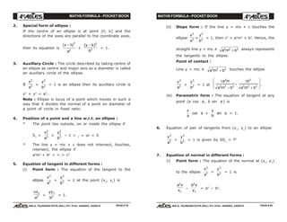 MATHS FORMULA - POCKET BOOK MATHS FORMULA - POCKET BOOK
E D U C A T I O N S
, 608-A, TALWANDI KOTA (RAJ.) Ph. 0744 - 6450883, 2405510
E D U C A T I O N S
, 608-A, TALWANDI KOTA (RAJ.) Ph. 0744 - 6450883, 2405510
2. Special form of ellipse :
If the centre of an ellipse is at point (h, k) and the
directions of the axes are parallel to the coordinate axes,
then its equation is
x h
a
−c h2
2
+
( )y k
b
− 2
2 = 1.
3. Auxillary Circle : The circle described by taking centre of
an ellipse as centre and major axis as a diameter is called
an auxillary circle of the ellipse.
If
x
a
2
2 +
y
b
2
2 = 1 is an ellipse then its auxillary circle is
x2
+ y2
= a2
.
Note : Ellipse is locus of a point which moves in such a
way that it divides the normal of a point on diameter of
a point of circle in fixed ratio.
4. Position of a point and a line w.r.t. an ellipse :
* The point lies outside, on or inside the ellipse if
S1
=
x
a
1
2
2 +
y
b
1
2
2 – 1 > , = or < 0
* The line y = mx + c does not intersect, touches,
intersect, the ellipse if
a2
m2
+ b2
< = > c2
5. Equation of tangent in different forms :
(i) Point form : The equation of the tangent to the
ellipse
x
a
2
2 +
y
b
2
2 = 1 at the point (x1
, y1
) is
xx
a
1
2 +
yy
b
1
2 = 1.
(ii) Slope form : If the line y = mx + c touches the
ellipse
x
a
2
2 +
y
b
2
2 = 1, then c2
= a2
m2
+ b2
. Hence, the
straight line y = mx ± a m b2 2 2
+ always represents
the tangents to the ellipse.
Point of contact :
Line y = mx ± a m b2 2 2
+ touches the ellipse
x
a
2
2 +
y
b
2
2 = 1 at
±
+
±
+
F
HG
I
KJa m
a m b
b
a m b
2
2 2 2
2
2 2 2
, .
(iii) Parametric form : The equation of tangent at any
point (a cos φ , b sin φ ) is
x
a
cos φ +
y
b
sin φ = 1.
6. Equation of pair of tangents from (x1
, y1
) to an ellipse
x
a
2
2 +
y
b
2
2 = 1 is given by SS1
= T2
7. Equation of normal in different forms :
(i) Point form : The equation of the normal at (x1
, y1
)
to the ellipse
x
a
2
2 +
y
b
2
2 = 1 is
a x
x
2
1
–
b x
y
2
1
= a2
– b2
.
PAGE # 79 PAGE # 80
 