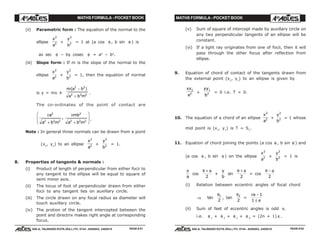 MATHS FORMULA - POCKET BOOK MATHS FORMULA - POCKET BOOK
E D U C A T I O N S
, 608-A, TALWANDI KOTA (RAJ.) Ph. 0744 - 6450883, 2405510
E D U C A T I O N S
, 608-A, TALWANDI KOTA (RAJ.) Ph. 0744 - 6450883, 2405510
(ii) Parametric form : The equation of the normal to the
ellipse
x
a
2
2 +
y
b
2
2 = 1 at (a cos φ , b sin φ ) is
ax sec φ – by cosec φ = a2
– b2
.
(iii) Slope form : If m is the slope of the normal to the
ellipse
x
a
2
2 +
y
b
2
2 = 1, then the equation of normal
is y = mx ±
m a b
a b m
( )2 2
2 2 2
−
+
.
The co-ordinates of the point of contact are
±
+
±
+
F
HG
I
KJa
a b m
mb
a b m
2
2 2 2
2
2 2 2
, .
Note : In general three normals can be drawn from a point
(x1
, y1
) to an ellipse
x
a
2
2 +
y
b
2
2 = 1.
8. Properties of tangents & normals :
(i) Product of length of perpendicular from either focii to
any tangent to the ellipse will be equal to square of
semi minor axis.
(ii) The locus of foot of perpendicular drawn from either
focii to any tangent lies on auxillary circle.
(iii) The circle drawn on any focal radius as diameter will
touch auxillary circle.
(iv) The protion of the tangent intercepted between the
point and directrix makes right angle at corresponding
focus.
(v) Sum of square of intercept made by auxillary circle on
any two perpendicular tangents of an ellipse will be
constant.
(vi) If a light ray originates from one of focii, then it will
pass through the other focus after reflection from
ellipse.
9. Equation of chord of contact of the tangents drawn from
the external point (x1
, y1
) to an ellipse is given by
xx
a
1
2 +
yy
b
1
2 = 0 i.e. T = 0.
10. The equation of a chord of an ellipse
x
a
2
2 +
y
b
2
2 = 1 whose
mid point is (x1
, y1
) is T = S1
.
11. Equation of chord joining the points (a cos θ , b sin θ ) and
(a cos φ , b sin φ ) on the ellipse
x
a
2
2 +
y
b
2
2 = 1 is
x
a
cos
θ φ+
2
+
y
b
sin
θ φ+
2
= cos
θ φ−
2
(i) Relation between eccentric angles of focal chord
⇒ tan
θ1
2
, tan
θ2
2
=
± −
±
e
e
1
1
(ii) Sum of feet of eccentric angles is odd π.
i.e. θ 1
+ θ 2
+ θ 3
+ θ 4
= (2n + 1) π .
PAGE # 81 PAGE # 82
 