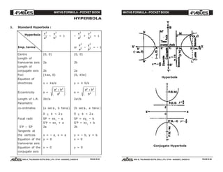 MATHS FORMULA - POCKET BOOK MATHS FORMULA - POCKET BOOK
E D U C A T I O N S
, 608-A, TALWANDI KOTA (RAJ.) Ph. 0744 - 6450883, 2405510
E D U C A T I O N S
, 608-A, TALWANDI KOTA (RAJ.) Ph. 0744 - 6450883, 2405510
HYPERBOLA
1. Standard Hyperbola :
x
a
2
2 –
y
b
2
2 = 1 –
x
a
2
2 +
y
b
2
2 = 1
or
x
a
2
2 –
y
b
2
2 = – 1
Centre (0, 0) (0, 0)
Length of
transverse axis 2a 2b
Length of
conjugate axis 2b 2a
Foci (±ae, 0) (0, ±be)
Equation of
directrices x = ±a/e y = ± b/e
Eccentricity e =
a b
a
2 2
2
+F
HG
I
KJ e =
a b
b
2 2
2
+F
HG
I
KJ
Length of L.R. 2b2
/a 2a2
/b
Parametric
co-ordinates (a sec φ , b tan φ ) (b sec φ , a tanφ )
0 ≤ φ < 2 π 0 ≤ φ < 2 π
Focal radii SP = ex1
– a SP = ey1
– b
S'P = ex1
+ a S'P = ey1
+ b
S'P – SP 2a 2b
Tangents at
the vertices x = – a, x = a y = – b, y = b
Equation of the y = 0 x = 0
transverse axis
Equation of the x = 0 y = 0
conjugate axis
Hyperbola
Conjugate Hyperbola
PAGE # 85 PAGE # 86
Imp. terms
Hyperbola
 