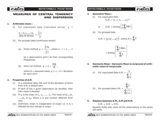 MATHS FORMULA - POCKET BOOK MATHS FORMULA - POCKET BOOK
E D U C A T I O N S
, 608-A, TALWANDI KOTA (RAJ.) Ph. 0744 - 6450883, 2405510
E D U C A T I O N S
, 608-A, TALWANDI KOTA (RAJ.) Ph. 0744 - 6450883, 2405510
MEASURES OF CENTRAL TENDENCY
AND DISPERSION
1. Arithmetic mean :
(i) For ungrouped data (individual series) x =
x x x
n no of terms
n1 2+ + +......
( . )
=
Σ
i
n
ix
n
=1
(ii) For grouped data (continuous series)
(a) Direct method x =
Σ
Σ
i
n
i i
i
n
i
fx
f
=
=
1
1
, where xi
, i = 1 .... n
be n observations and fi
be their corresponding
frequencies
(b) short cut method : x = A +
Σ
Σ
fd
f
i i
i
,
where A = assumed mean, di
= xi
– A = deviation
for each term
2. Properties of A.M.
(i) In a statistical data, the sum of the deviation of items
from A.M. is always zero.
(ii) If each of the n given observation be doubled, then
their mean is doubled
(iii) If x is the mean of x1
, x2
, ...... xn
. The mean of ax1
, ax2
.....axn
is a x where a is any number different from
zero.
(iv) Arithmetic mean is independent of origin i.e. it is x
effected by any change in origin.
3. Geometric Mean :
(i) For ungrouped data
G.M. = (x1
x2
x3
.....xn
)1/n
or G.M. = antilog
1
1
n
xi
i
n
log
=
∑
F
HG
I
KJ
(ii) For grouped data
G.M. = x x xf f
n
f Nn
1 2
1
1 2
....e j , where N = fi
i
n
=
∑1
= antilog
f x
f
i
i
n
i
i
i
n
=
=
∑
∑
F
H
GGGG
I
K
JJJJ
1
1
log
4. Harmonic Mean - Harmonic Mean is reciprocal of arith-
metic mean of reciprocals.
(i) For ungrouped data H.M. =
n
xii
n
1
1=
∑
(ii) For grouped data H.M. =
f
f
x
i
i
n
i
ii
n
=
=
∑
∑
F
HG I
KJ
1
1
5. Relation between A.M., G.M and H.M.
A.M. ≥ G.M. ≥ H.M.
Equality holds only when all the observations in the series
are same.
PAGE # 93 PAGE # 94
 