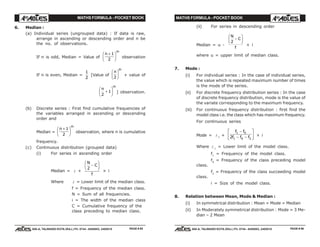 MATHS FORMULA - POCKET BOOK MATHS FORMULA - POCKET BOOK
E D U C A T I O N S
, 608-A, TALWANDI KOTA (RAJ.) Ph. 0744 - 6450883, 2405510
E D U C A T I O N S
, 608-A, TALWANDI KOTA (RAJ.) Ph. 0744 - 6450883, 2405510
6. Median :
(a) Individual series (ungrouped data) : If data is raw,
arrange in ascending or descending order and n be
the no. of observations.
If n is odd, Median = Value of
n
th
+F
HG I
KJ1
2
observation
If n is even, Median =
1
2
[Value of
n
th
2
F
HG I
KJ + value of
n
th
2
1+
F
HG I
KJ ] observation.
(b) Discrete series : First find cumulative frequencies of
the variables arranged in ascending or descending
order and
Median =
n
th
+F
HG I
KJ1
2
observation, where n is cumulative
frequency.
(c) Continuous distribution (grouped data)
(i) For series in ascending order
Median = l +
N
C
f
2
−
F
HG I
KJ
× i
Where l = Lower limit of the median class.
f = Frequency of the median class.
N = Sum of all frequencies.
i = The width of the median class
C = Cumulative frequency of the
class preceding to median class.
(ii) For series in descending order
Median = u -
N
C
f
2
−
F
HG I
KJ
× i
where u = upper limit of median class.
7. Mode :
(i) For individual series : In the case of individual series,
the value which is repeated maximum number of times
is the mode of the series.
(ii) For discrete frequency distribution series : In the case
of discrete frequency distribution, mode is the value of
the variate corresponding to the maximum frequency.
(iii) For continuous frequency distribution : first find the
model class i.e. the class which has maximum frequency.
For continuous series
Mode = l 1
+
f f
f f f
1 0
1 0 22
−
− −
L
NM O
QP × i
Where l 1
= Lower limit of the model class.
f1
= Frequency of the model class.
f0
= Frequency of the class preceding model
class.
f2
= Frequency of the class succeeding model
class.
i = Size of the model class.
8. Relation between Mean, Mode & Median :
(i) In symmetrical distribution : Mean = Mode = Median
(ii) In Moderately symmetrical distribution : Mode = 3 Me-
dian – 2 Mean
PAGE # 95 PAGE # 96
 