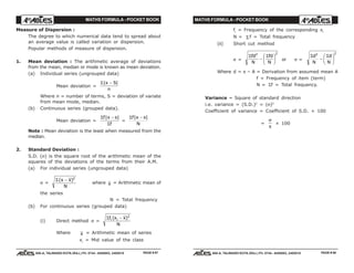 MATHS FORMULA - POCKET BOOK MATHS FORMULA - POCKET BOOK
E D U C A T I O N S
, 608-A, TALWANDI KOTA (RAJ.) Ph. 0744 - 6450883, 2405510
E D U C A T I O N S
, 608-A, TALWANDI KOTA (RAJ.) Ph. 0744 - 6450883, 2405510
Measure of Dispersion :
The degree to which numerical data tend to spread about
an average value is called variation or dispersion.
Popular methods of measure of dispersion.
1. Mean deviation : The arithmetic average of deviations
from the mean, median or mode is known as mean deviation.
(a) Individual series (ungrouped data)
Mean deviation =
Σ| |x S
n
−
Where n = number of terms, S = deviation of variate
from mean mode, median.
(b) Continuous series (grouped data).
Mean deviation =
Σ
Σ
f x s
f
| |−
=
Σf x s
N
| |−
Note : Mean deviation is the least when measured from the
median.
2. Standard Deviation :
S.D. (σ) is the square root of the arithmetic mean of the
squares of the deviations of the terms from their A.M.
(a) For individual series (ungrouped data)
σ =
Σ( )x x
N
− 2
where x = Arithmetic mean of
the series
N = Total frequency
(b) For continuous series (grouped data)
(i) Direct method σ =
Σf x x
N
i i( )− 2
Where x = Arithmetic mean of series
xi
= Mid value of the class
fi
= Frequency of the corresponding xi
N = Σ f = Total frequency
(ii) Short cut method
σ =
Σ Σfd
N
fd
N
2 2
−
F
HG I
KJ or σ =
Σ Σd
N
d
N
2 2
−
F
HG I
KJ
Where d = x – A = Derivation from assumed mean A
f = Frequency of item (term)
N = Σf = Total frequency.
Variance – Square of standard direction
i.e. variance = (S.D.)2
= (σ)2
Coefficient of variance = Coefficient of S.D. × 100
=
σ
x
× 100
PAGE # 97 PAGE # 98
 