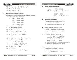 MATHS FORMULA - POCKET BOOK MATHS FORMULA - POCKET BOOK
E D U C A T I O N S
, 608-A, TALWANDI KOTA (RAJ.) Ph. 0744 - 6450883, 2405510
E D U C A T I O N S
, 608-A, TALWANDI KOTA (RAJ.) Ph. 0744 - 6450883, 2405510
(iv) |z1
+ z2
|2
+ |z1
– z2
|2
= 2 [|z1
|2
+ |z2
|2
]
(v) |z1
± z2
| ≤ |z1
| + |z2
|
(vi) |z1
± z2
| ≥ |z1
| – |z2
|
5. Argument of a complex number :
Argument of a complex number z is the ∠ made by its radius
vector with +ve direction of real axis.
arg z = θ , z ∈ 1st
quad.
= π – θ , z ∈ 2nd
quad.
= – θ , z ∈ 3rd
quad.
= θ – π , z ∈ 4th
quad.
(i) arg (any real + ve no.) = 0
(ii) arg (any real – ve no.) = π
(iii) arg (z – z ) = ± π/2
(iv) arg (z1
.z2
) = arg z1
+ arg z2
+ 2 k π
(v) arg
z
z
1
2
F
HG I
KJ = arg z1
– arg z2
+ 2 k π
(vi) arg ( z ) = –arg z = arg
1
z
F
HG I
KJ , if z is non real
= arg z, if z is real
(vii) arg (– z) = arg z + π, arg z ∈ (– π , 0]
= arg z – π, arg z ∈ (0, π ]
(viii) arg (zn
) = n arg z + 2 k π
(ix) arg z + arg z = 0
argument function behaves like log function.
6. Square root of a complex no.
a ib+ = ±
| | | |z a
i
z a+
+
−L
N
MM
O
Q
PP2 2 , for b > 0
= ±
| | | |z a
i
z a+
−
−L
N
MM
O
Q
PP2 2 , for b < 0
7. De-Moiver's Theorem :
It states that if n is rational number, then
(cosθ + isinθ)n
= cosθ + isin nθ
and (cosθ + isinθ)–n
= cos nθ – i sin nθ
8. Euler's formulae as z = reiθ
, where
eiθ
= cosθ + isinθ and e–iθ
= cosθ – i sinθ
∴ eiθ
+ e–iθ
= 2cosθ and eiθ
– e–iθ
= 2 isinθ
9. nth
roots of complex number z1/n
= r1/n cos sin
2 2m
n
i
m
n
π θ π θ+F
HG I
KJ +
+F
HG I
KJL
NM O
QP,
where m = 0, 1, 2, ......(n – 1)
(i) Sum of all roots of z1/n
is always equal to zero
(ii) Product of all roots of z1/n
= (–1)n–1
z
10. Cube root of unity :
cube roots of unity are 1, ω, ω2
where
ω =
− +1 3
2
i
and 1 + ω + ω2
= 0, ω3
= 1
PAGE # 10PAGE # 9
 