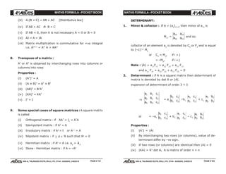 MATHS FORMULA - POCKET BOOK MATHS FORMULA - POCKET BOOK
E D U C A T I O N S
, 608-A, TALWANDI KOTA (RAJ.) Ph. 0744 - 6450883, 2405510
E D U C A T I O N S
, 608-A, TALWANDI KOTA (RAJ.) Ph. 0744 - 6450883, 2405510
(iii) A.(B + C) = AB + AC [Distributive law]
(iv) If AB = AC ⇒/ B = C
(v) If AB = 0, then it is not necessary A = 0 or B = 0
(vi) AI = A = IA
(vii) Matrix multiplication is commutative for +ve integral
i.e. Am+1
= Am
A = AAm
8. Transpose of a matrix :
A' or AT
is obtained by interchanging rows into columns or
columns into rows
Properties :
(i) (AT
)T
= A
(ii) (A ± B)T
= AT
± BT
(iii) (AB)T
= BT
AT
(iv) (KA)T
= KAT
(v) IT
= I
9. Some special cases of square matrices :A square matrix
is called
(i) Orthogonal matrix : if AAT
= In
= AT
A
(ii) Idempotent matrix : if A2
= A
(iii) Involutory matrix : if A2
= I or A–1
= A
(iv) Nilpotent matrix : if ∃ p ∈ N such that Ap
= 0
(v) Hermitian matrix : if Aθ
= A i.e. aij
= aji
(vi) Skew - Hermitian matrix : if A = –Aθ
DETERMINANT:
1. Minor & cofactor : If A = (aij
)3×3
, then minor of a11
is
M11
=
a a
a a
22 23
32 33
and so.
cofactor of an element aij
is denoted by Cij
or Fij
and is equal
to (–1)i+j
Mij
or Cij
= Mij
, if i = j
= –Mij
, if i ≠ j
Note : |A| = a11
F11
+ a12
F12
+ a13
F13
and a11
F21
+ a12
F22
+ a13
F23
= 0
2. Determinant : if A is a square matrix then determinant of
matrix is denoted by det A or |A|.
expansion of determinant of order 3 × 3
⇒
a b c
a b c
a b c
1 1 1
2 2 2
3 3 3
= a1
b c
b c
2 2
3 3
–b1
a c
a c
2 2
3 3
+ c1
a b
a b
2 2
3 3
or = –a2
b c
b c
1 1
3 3
+ b2
a c
a c
1 1
3 3
– c2
a b
a b
1 1
3 3
Properties :
(i) |AT
| = |A|
(ii) By interchanging two rows (or columns), value of de-
terminant differ by –ve sign.
(iii) If two rows (or columns) are identical then |A| = 0
(iv) |KA| = Kn
det A, A is matrix of order n × n
PAGE # 101 PAGE # 102
 