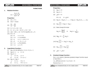MATHS FORMULA - POCKET BOOK MATHS FORMULA - POCKET BOOK
E D U C A T I O N S
, 608-A, TALWANDI KOTA (RAJ.) Ph. 0744 - 6450883, 2405510
E D U C A T I O N S
, 608-A, TALWANDI KOTA (RAJ.) Ph. 0744 - 6450883, 2405510
FUNCTION
1. Modulus function :
|x| =
x x
x x
x
,
,
,
>
− <
=
R
S|
T|
0
0
0 0
Properties :
(i) |x| ≠ ± x
(ii) |xy| = |x||y|
(iii)
x
y
=
| |
| |
x
y
(iv) |x + y| ≤ |x| + |y|
(v) |x – y| ≥ |x| – |y| or ≤ |x| + |y|
(vi) ||a| – |b|| ≤ |a – b| for equality a.b ≥ 0.
(vii) If a > 0
|x| = a ⇒ x = ± a
|x| = –a ⇒ no solution
|x| > a ⇒ x < – a or x > a
|x| ≤ a ⇒ –a ≤ x ≤ a
|x| < –a ⇒ No solution.
|x| > –a ⇒ x ∈ R
2. Logarithmic Function :
(i) logb
a to be defined a > 0, b > 0, b ≠ 1
(ii) loga
b = c ⇒ b = ac
(iii) loga
b > c
⇒ b > ac
, a > 1
or b < ac
, 0 < a < 1
(iv) loga
b > loga
c
⇒ b > c, if a > 1
or b < c, if 0 < a < 1
Properties :
(i) loga
1 = 0
(ii) loga
a = 1
(iii) a a blog = b
if k > 0, k = b b klog
(iv) loga
b1
+ loga
b2
+ ...... + loga
bn
= loga
(b1
b2
........bn
)
(v) loga
b
c
F
HG I
KJ = loga
b – loga
c
(vi) Base change formulae
loga
b =
log
log
c
c
b
a or loga
b =
1
logb a
(vii) logam bn
=
n
m
loga
b
(viii) loga
1
b
F
HG I
KJ = – loga
b = log1/a
b
(ix) log1/a
b
c
F
HG I
KJ = loga
c
b
F
HG I
KJ
(x) a b clog = c b alog
3. Greatest Integer function :
f(x) = [x], where [.]denotes greatest integer function equal
or less than x.
i.e., defined as [4.2] = 4, [–4.2] = –5
Period of [x] = 1
PAGE # 107 PAGE # 108
 