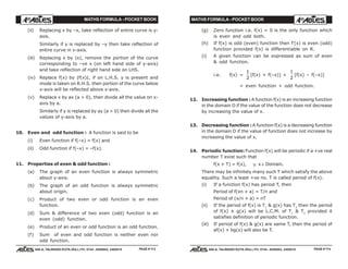 MATHS FORMULA - POCKET BOOK MATHS FORMULA - POCKET BOOK
E D U C A T I O N S
, 608-A, TALWANDI KOTA (RAJ.) Ph. 0744 - 6450883, 2405510
E D U C A T I O N S
, 608-A, TALWANDI KOTA (RAJ.) Ph. 0744 - 6450883, 2405510
(ii) Replacing x by –x, take reflection of entire curve is y-
axis.
Similarly if y is replaced by –y then take reflection of
entire curve in x-axis.
(iii) Replacing x by |x|, remove the portion of the curve
corresponding to –ve x (on left hand side of y-axis)
and take reflection of right hand side on LHS.
(iv) Replace f(x) by |f(x)|, if on L.H.S. y is present and
mode is taken on R.H.S. then portion of the curve below
x-axis will be reflected above x-axis.
(v) Replace x by ax (a > 0), then divide all the value on x-
axis by a.
Similarly if y is replaced by ay (a > 0) then divide all the
values of y-axis by a.
10. Even and odd function : A function is said to be
(i) Even function if f(–x) = f(x) and
(ii) Odd function if f(–x) = –f(x).
11. Properties of even & odd function :
(a) The graph of an even function is always symmetric
about y-axis.
(b) The graph of an odd function is always symmetric
about origin.
(c) Product of two even or odd function is an even
function.
(d) Sum & difference of two even (odd) function is an
even (odd) function.
(e) Product of an even or odd function is an odd function.
(f) Sum of even and odd function is neither even nor
odd function.
(g) Zero function i.e. f(x) = 0 is the only function which
is even and odd both.
(h) If f(x) is odd (even) function then f'(x) is even (odd)
function provided f(x) is differentiable on R.
(i) A given function can be expressed as sum of even
& odd function.
i.e. f(x) =
1
2
[f(x) + f(–x)] +
1
2
[f(x) – f(–x)]
= even function + odd function.
12. Increasing function :A function f(x) is an increasing function
in the domain D if the value of the function does not decrease
by increasing the value of x.
13. Decreasing function :A function f(x) is a decreasing function
in the domain D if the value of function does not increase by
increasing the value of x.
14. Periodic function: Function f(x) will be periodic if a +ve real
number T exist such that
f(x + T) = f(x), ∀ x ∈ Domain.
There may be infinitely many such T which satisfy the above
equality. Such a least +ve no. T is called period of f(x).
(i) If a function f(x) has period T, then
Period of f(xn + a) = T/n and
Period of (x/n + a) = nT
(ii) If the period of f(x) is T1
& g(x) has T2
then the period
of f(x) ± g(x) will be L.C.M. of T1
& T2
provided it
satisfies definition of periodic function.
(iii) If period of f(x) & g(x) are same T, then the period of
af(x) + bg(x) will also be T.
PAGE # 113 PAGE # 114
 