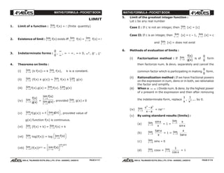 MATHS FORMULA - POCKET BOOK MATHS FORMULA - POCKET BOOK
E D U C A T I O N S
, 608-A, TALWANDI KOTA (RAJ.) Ph. 0744 - 6450883, 2405510
E D U C A T I O N S
, 608-A, TALWANDI KOTA (RAJ.) Ph. 0744 - 6450883, 2405510
LIMIT
1. Limit of a function : lim
x a→ f(x) = l (finite quantity)
2. Existence of limit : lim
x a→ f(x) exists iff lim
x a→ − f(x) = lim
x a→ + f(x) =l
3. Indeterminate forms :
0
0
,
∞
∞
, ∞ – ∞ , ∞ × 0, ∞0
, 0∞
, 1∞
4. Theorems on limits :
(i) lim
x a→ (k f(x)) = k lim
x a→ f(x), k is a constant.
(ii) lim
x a→
(f(x) ± g(x)) = lim
x a→
f(x) ± Lim
x a→
g(x)
(iii) lim
x a→ f(x).g(x) = lim
x a→ f(x). Lim
x a→ g(x)
(iv) lim
x a→
f x
g x
( )
( )
=
lim ( )
lim ( )
x a
x a
f x
g x
→
→
, provided lim
x a→ g(x) ≠ 0
(v) lim
x a→ f(g(x)) = f lim ( )
x a
g x
→
FH IK, provided value of
g(x) function f(x) is continuous.
(vi) lim
x a→ [f(x) + k] = lim
x a→ f(x) + k
(vii) lim
x a→ log(f(x)) = log lim ( )
x a
f x
→
FH IK
(viii) lim
x a→ (f(x))g(x)
= lim ( )
lim ( )
x a
g x
f x
x a
→
L
NM O
QP
→
5. Limit of the greatest integer function :
Let c be any real number
Case I : If c is not an integer, then lim
x c→ [x] = [c]
Case II: If c is an integer, then lim
x c→ − [x] = c – 1, lim
x c→ + [x] = c
and lim
x c→
[x] = does not exist
6. Methods of evaluation of limits :
(i) Factorisation method : If lim
x a→
f x
g x
( )
( )
is of
0
0
form
then factorize num. & devo. separately and cancel the
common factor which is participating in making
0
0
form.
(ii) Rationalization method :If we have fractional powers
on the expression in num, deno or in both, we rationalize
the factor and simplify.
(iii) When x → ∞ :Divide num. & deno. by the highest power
of x present in the expression and then after removing
the indeterminate form, replace
1
x
,
1
2
x
,.. by 0.
(iv) lim
x a→
x a
x a
n n
−
−
= nan–1
(v) By using standard results (limits) :
(a) lim
x → 0
sinx
x
= 1 =
lim
x → 0
x
xsin
(b) lim
x → 0
tanx
x
= 1 = lim
x → 0
x
xtan
(c) lim
x → 0 sinx = 0
(d) lim
x → 0 cosx = lim
x → 0
1
cos x
= 1
PAGE # 117 PAGE # 118
 