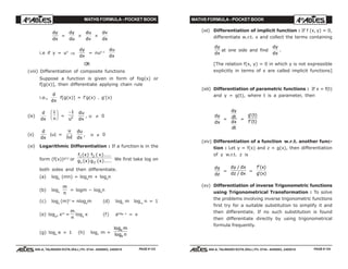 MATHS FORMULA - POCKET BOOK MATHS FORMULA - POCKET BOOK
E D U C A T I O N S
, 608-A, TALWANDI KOTA (RAJ.) Ph. 0744 - 6450883, 2405510
E D U C A T I O N S
, 608-A, TALWANDI KOTA (RAJ.) Ph. 0744 - 6450883, 2405510
dy
dx
=
dy
du
×
du
dv
×
dv
dx
i.e if y = un
⇒
dy
dx
= nun–1
du
dx
OR
(viii) Differentiation of composite functions
Suppose a function is given in form of fog(x) or
f[g(x)], then differentiate applying chain rule
i.e.,
d
dx
f[g(x)] = f'g(x) . g'(x)
(ix)
d
dx
1
u
F
HG I
KJ =
−1
2
u
du
dx
, u ≠ 0
(x)
d
dx
|u| =
u
u| |
du
dx
, u ≠ 0
(xi) Logarithmic Differentiation : If a function is in the
form (f(x))g(x)
or
f x f x
g x g x
1 2
1 2
( ) ( )....
( ) ( ).... We first take log on
both sides and then differentiate.
(a) loge
(mn) = loge
m + loge
n
(b) loge
m
n
= logm – loge
n
(c) loge
(m)n
= nloge
m (d) logn
m logm
n = 1
(e) logan xm
=
m
n
loga
x (f) aloga x
= x
(g) loge
e = 1 (h) logn
m =
log
log
e
e
m
n
(xii) Differentiation of implicit function : If f (x, y) = 0,
differentiate w.r.t. x and collect the terms containing
dy
dx
at one side and find
dy
dx
.
[The relation f(x, y) = 0 in which y is not expressible
explicitly in terms of x are called implicit functions]
(xiii) Differentiation of parametric functions : If x = f(t)
and y = g(t), where t is a parameter, then
dy
dx
=
dy
dt
dx
dt
=
g t
f t
'( )
'( )
(xiv) Differentiation of a function w.r.t. another func-
tion : Let y = f(x) and z = g(x), then differentiation
of y w.r.t. z is
dy
dz
=
dy dx
dz dx
/
/
=
f x
g x
'( )
'( )
(xv) Differentiation of inverse Trigonometric functions
using Trigonometrical Transformation : To solve
the problems involving inverse trigonometric functions
first try for a suitable substitution to simplify it and
then differentiate. If no such substitution is found
then differentiate directly by using trigonometrical
formula frequently.
PAGE # 123 PAGE # 124
 