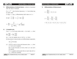 MATHS FORMULA - POCKET BOOK MATHS FORMULA - POCKET BOOK
E D U C A T I O N S
, 608-A, TALWANDI KOTA (RAJ.) Ph. 0744 - 6450883, 2405510
E D U C A T I O N S
, 608-A, TALWANDI KOTA (RAJ.) Ph. 0744 - 6450883, 2405510PAGE # 131 PAGE # 132
7. Differentiation of Infinite Series : method is illustrated
with the help of example
if y = xxx− −∞
then function becomes y = xy
now taking log
on both sides
i.e logy = y log x, differentiating both sides w.r.t. x
we get
1
y
dy
dx
= y
1
x
+ logx
dy
dx
⇒
dy
dx
=
y
x
y
x
1
−
F
HG I
KJlog
=
y
x y x
2
1( log )−
8. L-hospital rule :
if as x → a f(x) & g(x) either both → 0 or both → ∞, then
lim
x a→
f x
g x
( )
( )
= lim
x a→
f x
g x
'( )
'( )
(a) it can be applied only on 0/0 or ∞/∞ form
(b) Numerator & denominator are differentiated separately
not
u
v
formulae.
(c) If R.H.S. exist or d'not exist because value → ∞, then
L.H rule can be applied.
But if value fluctuate on R.H.S. then L.H. rule can't
be applied.
If it is applied continuously then at each step 0/0 or
∞/∞ should be checked.
9. Differentiation of Determinant :
∆ =
R
R
R
1
2
3
= |C1
C2
C3
|
∆' =
R
R
R
'1
2
3
+
R
R
R
1
2
3
' +
R
R
R
1
2
3'
= |C'1
C2
C3
| + |C1
C'2
C3
| + |C1
C2
C'3
|
 