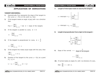 MATHS FORMULA - POCKET BOOK MATHS FORMULA - POCKET BOOK
E D U C A T I O N S
, 608-A, TALWANDI KOTA (RAJ.) Ph. 0744 - 6450883, 2405510
E D U C A T I O N S
, 608-A, TALWANDI KOTA (RAJ.) Ph. 0744 - 6450883, 2405510
APPLICATION OF DERIVATIVES
TANGENT AND NORMAL :
1. Geometrically f'(a) represents the slope of the tangent to
the curve y = f(x) at the point (a, f(a))
2. If the tangent makes an angle ψ (say) with +ve x direction
then
f'(x) =
dy
dx x y
F
HG I
KJ( , )1 1
= tan ψ = slope of the tangent.
3. If the tangent is parallel to x-axis, ψ = 0
⇒
dy
dx x y
F
HG I
KJ( , )1 1
= 0.
4. If the tangent is perpendicular to x-axis, ψ =
π
2
⇒
dy
dx x y
F
HG I
KJ( , )1 1
→ ∞
5. If the tangent line makes equal angle with the axes, then
dy
dx x y
F
HG I
KJ( , )1 1
= ± 1.
6. Equation of the tangent to the curve y = f(x) at a point
(x1
, y1
) is
y – y1
=
dy
dx x y
F
HG I
KJ( , )1 1
(x – x1
)
7. Length of intercepts made on axes by the tangent :
x – intercept = x1
–
y
dy
dx x y
1
1 1
F
HG I
KJ
R
S
||
T
||
U
V
||
W
||( , )
y – intercept = y1
– x1
dy
dx x y
F
HG I
KJ( , )
1 1
8. Length of perpendicular from origin to the tangent :
=
y x
dy
dx
dy
dx
x y
x y
1 1
2
1 1
1 1
1
−
F
HG I
KJ
+
F
HG I
KJ
( , )
( , )
9. Slope of the normal = –
1
Slope of the genttan
= –
dx
dy x y
F
HG I
KJ( , )1 1
10. If normal makes an angle of φ with +ve direction of x-axis,
then
dy
dx
= – cot φ .
PAGE # 133 PAGE # 134
 