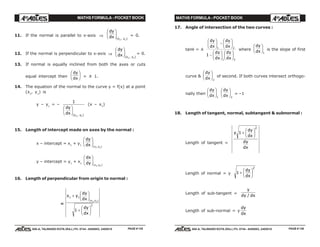 MATHS FORMULA - POCKET BOOK MATHS FORMULA - POCKET BOOK
E D U C A T I O N S
, 608-A, TALWANDI KOTA (RAJ.) Ph. 0744 - 6450883, 2405510
E D U C A T I O N S
, 608-A, TALWANDI KOTA (RAJ.) Ph. 0744 - 6450883, 2405510
11. If the normal is parallel to x-axis ⇒
dy
dx x y
F
HG I
KJ( , )1 1
= 0.
12. If the normal is perpendicular to x-axis ⇒
dy
dx x y
F
HG I
KJ( , )1 1
= 0.
13. If normal is equally inclined from both the axes or cuts
equal intercept then
dy
dx
F
HG I
KJ = ± 1.
14. The equation of the normal to the curve y = f(x) at a point
(x1
, y1
) is
y – y1
= –
1
1 1
dy
dx x y
F
HG I
KJ( , )
(x – x1
)
15. Length of intercept made on axes by the normal :
x – intercept = x1
+ y1
dy
dx x y
F
HG I
KJ( , )1 1
y – intercept = y1
+ x1
dx
dy x y
F
HG I
KJ( , )1 1
16. Length of perpendicular from origin to normal :
=
x y
dy
dx
dy
dx
x y
1 1
2
1 1
1
+
F
HG I
KJ
+
F
HG I
KJ
( , )
17. Angle of intersection of the two curves :
tanθ = ±
dy
dx
dy
dx
dy
dx
dy
dx
F
HG I
KJ −
F
HG I
KJ
−
F
HG I
KJ F
HG I
KJ
1 2
1 2
1
where
dy
dx
F
HG I
KJ1
is the slope of first
curve &
dy
dx
F
HG I
KJ2
of second. If both curves intersect orthogo-
nally then
dy
dx
F
HG I
KJ1
dy
dx
F
HG I
KJ2
= –1
18. Length of tangent, normal, subtangent & subnormal :
Length of tangent =
y
dy
dx
dy
dx
1
2
+
F
HG I
KJ
Length of normal = y 1
2
+
F
HG I
KJdy
dx
Length of sub-tangent =
y
dy dx/
Length of sub-normal = y
dy
dx
PAGE # 135 PAGE # 136
 