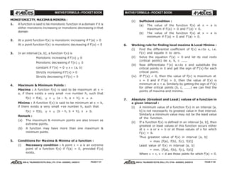 MATHS FORMULA - POCKET BOOK MATHS FORMULA - POCKET BOOK
E D U C A T I O N S
, 608-A, TALWANDI KOTA (RAJ.) Ph. 0744 - 6450883, 2405510
E D U C A T I O N S
, 608-A, TALWANDI KOTA (RAJ.) Ph. 0744 - 6450883, 2405510
MONOTONICITY, MAXIMA & MINIMA :
1. A function is said to be monotonic function in a domain if it is
either monotonic increasing or monotonic decreasing in that
domain
2. At a point function f(x) is monotonic increasing if f'(a) > 0
At a point function f(x) is monotonic decreasing if f'(a) < 0
3. In an interval [a, b], a function f(x) is
Monotonic increasing if f'(x) ≥ 0
Monotonic decreasing if f'(x) ≤ 0
constant if f'(x) = 0 ∀ x ∈ (a, b)
Strictly increasing if f'(x) > 0
Strictly decreasing if f'(x) < 0
4. Maximum & Minimum Points :
Maxima : A function f(x) is said to be maximum at x =
a, if there exists a very small +ve number h, such that
f(x) < f(a), ∀ x ∈ (a – h, a + h), x ≠ a.
Minima : A function f(x) is said to be minimum at x = b,
if there exists a very small +ve number h, such that
f(x) > f(b), ∀ x ∈ (b – h, b + h), x ≠ b.
Remark :
(a) The maximum & minimum points are also known as
extreme points.
(b) A function may have more than one maximum &
minimum points.
5. Conditions for Maxima & Minima of a function :
(i) Necessary condition : A point x = a is an extreme
point of a function f(x) if f'(a) = 0, provided f'(a)
exists.
(ii) Sufficient condition :
(a) The value of the function f(x) at x = a is
maximum if f'(a) = 0 and f"(a) < 0.
(b) The value of the function f(x) at x = a is
minimum if f'(a) = 0 and f"(a) > 0.
6. Working rule for finding local maxima & Local Minima :
(i) Find the differential coefficient of f(x) w.r.to x, i.e.
f'(x) and equate it to zero.
(ii) Solve the equation f'(x) = 0 and let its real roots
(critical points) be a, b, c ......
(iii) Now differentiate f'(x) w.r.to x and substitute the
critical points in it and get the sign of f"(x) for each
critical point.
(iv) If f"(a) < 0, then the value of f(x) is maximum at
x = 0 and if f"(a) > 0, then the value of f(x) is
minimum at x = a. Similarly by getting the sign of f"(x)
for other critical points (b, c, ......) we can find the
points of maxima and minima.
7. Absolute (Greatest and Least) values of a function in
a given interval :
(i) A minimum value of a function f(x) in an interval [a,
b] is not necessarily its greatest value in that interval.
Similarly a minimum value may not be the least value
of the function.
(ii) If a function f(x) is defined in an interval [a, b], then
greatest or least values of this function occurs either
at x = a or x = b or at those values of x for which
f'(x) = 0.
Thus greatest value of f(x) in interval [a, b]
= max [f(a), f(b), f(c), f(d)]
Least value of f(x) in interval [a, b]
= min. [f(a), f(b), f(c), f(d)]
Where x = c, x = d are those points for which f'(x) = 0.
PAGE # 137 PAGE # 138
 