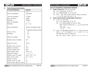 MATHS FORMULA - POCKET BOOK MATHS FORMULA - POCKET BOOK
E D U C A T I O N S
, 608-A, TALWANDI KOTA (RAJ.) Ph. 0744 - 6450883, 2405510
E D U C A T I O N S
, 608-A, TALWANDI KOTA (RAJ.) Ph. 0744 - 6450883, 2405510
8. Some Geometrical Results :
In Usual Notations Results
Area of equilateral
3
4
(side)2
.
and its perimeter 3 (side)
Area of square (side)2
Perimeter 4(side)
Area of rectangle l × b
Perimeter 2(l × b)
Area of trapezium
1
2
(sum of parallel sides)
× (distance between them)
Area of circle πr2
Perimeter 2πr
Volume of sphere
4
3
πr3
Surface area of sphere 4πr2
Volume of cone
1
3
πr2
h
Surface area of cone πrl
Volume of cylinder πr2
h
Curved surface area 2πrh
Total surface area 2πr(h + r)
Volume of cuboid l × b × h
Surface area of cuboid 2(lb + bh + hl)
Area of four walls 2(l × b) h
Volume of cube l3
Surface area of cube 6l2
Area of four walls of cube 4l2
ROLLE'S THEOREM & LAGRANGES THEOREM:
1. Rolle's Theorem : If f(x) is such that
(a) It is continuous on [a, b]
(b) It is differentiable on (a, b) and
(c) f(a) = f(b), then there exists at least one point
c ∈ (a, b) such that f'(c) = 0.
2. Mean value theorem [Lagrange's theorem] :
(i) If f(x) is such that
(a) It is continuous on [a, b]
(b) It is differentiable on (a, b), then
there exists at least one c ∈ (a, b) such that
f b f a
b a
( ) ( )−
−
= f'(c)
(ii) If for c in lagrange's theorem (a < c < b) we can say
that c = a + θ h where 0 < θ < 1 and h = b – a
the theorem can be written as
f(a + h) = f(a) + h f'(a + θh), 0 < θ < 1, h = b – a
PAGE # 139 PAGE # 140
 