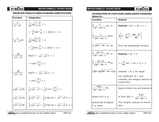 MATHS FORMULA - POCKET BOOK MATHS FORMULA - POCKET BOOK
E D U C A T I O N S
, 608-A, TALWANDI KOTA (RAJ.) Ph. 0744 - 6450883, 2405510
E D U C A T I O N S
, 608-A, TALWANDI KOTA (RAJ.) Ph. 0744 - 6450883, 2405510
IMPORTANT RESULTS USING STANDARD SUBSTITUTIONS :
Function Integration
1
2 2
x a−
z 1
2a
log
x a
x a
−
+
+ c
=
−1
a
coth–1
x
a + c when x > a
1
2 2
a x−
z dx
1
2a
log
a x
a x
+
−
+ c
=
1
a
tanh–1
x
a + c, when x < a
dx
x a2 2
−
z log{|x + x a2 2
− |} + c
= cosh–1
x
a
F
HG I
KJ + c
dx
x a2 2
+
z log{|x + x a2 2
+ |} + c
= sinh–1
x
a
F
HG I
KJ + c
a x2 2
−z dx
1
2
x a x2 2
− +
1
2
a2
sin–1
x
a
F
HG I
KJ + c
x a2 2
−z dx
1
2
x x a2 2
− –
1
2
a2
log {|x + x a2 2
− |} + c
x a2 2
+z dx
1
2
x x a2 2
+ +
1
2
a2
log {|x + x a2 2
+ |} + c
INTEGRATION OF FUNCTIONS USING ABOVE STANDARD
RESULTS :
Function Method
1
2
ax bx c
dx
+ +z or Express : ax2
+ bx + c =
1
2
ax bx c
dx
+ +
z or a x
b
a
ac b
a
+
F
HG I
KJ +
−L
N
MM
O
Q
PP2
4
4
2 2
2
( )ax bx c2
+ +z dx then use appropriate formula
px q
ax bx c
dx
+
+ +z 2 or Express : px + q
px q
ax bx c
dx
+
+ +
z 2 or = λ
d
dx
(ax2
+ bx + c) + µ
( ) ( )px q ax bx c+ + +z 2
dx evaluate λ & µ by equat
ing coefficient of x and
constant, the integral reduces to
known form
P x
ax bx c
dx
( )
2
+ +
z , Apply division rule and express it
where P(x) is a in form Q(x) +
R x
ax bx c
c h
2
+ +
polynomial of degree The integral reduces to known
2 or more form
PAGE # 145 PAGE # 146
 