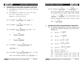 MATHS FORMULA - POCKET BOOK MATHS FORMULA - POCKET BOOK
E D U C A T I O N S
, 608-A, TALWANDI KOTA (RAJ.) Ph. 0744 - 6450883, 2405510
E D U C A T I O N S
, 608-A, TALWANDI KOTA (RAJ.) Ph. 0744 - 6450883, 2405510
6. INTEGRATION OF IRRATIONAL ALGEBRAIC FUNCTIONS :
(i) If integrand is a function of x & (ax + b)1/n
then put
(ax + b) = tn
(ii) If integrand is a function of x, (ax + b)1/n
and
(ax + b)1/m
then put (ax + b) = tp
where p = (L.C.M. of m & n).
(iii) To evaluate
dx
linear linear
z put linear = t
(iv) To evaluate
dx
quad linear.
z put linear = t2
(v) To evaluate
dx
linear quadratic.
z put linear = 1/t
or
dx
linear quadraticc h2
.
z
or
x dx
linear quadraticc h2
.
z
(vi) To evaluate
dx
pure quad pure quad.
z put
pure quad = t
(vii) To evaluate
dx
pure quad pure quad.
z put x =
1
t
and
then is the resulting integral, put pure quad = u
(viii) To evaluate
dx
quad quad.
z or
linear
quad quad.
z dx
and if the quadratic not under the square root can
be resolved into real linear factors, then resolve
1
quadratic
or
linear
quadratic
F
HG I
KJ into partial fractions and
split the integral into two, each of which is of the
form :
dx
linear quad.
z
7. INTEGRATION USING TRIGONOMETRICAL IDENTITIES :
(A) To evaluate trigonometric functions transform the
function into standard integrals using trigonometric
identities as
(i) sin2
mx =
1 2
2
− cos mx
(ii) cos2
mx =
1 2
2
+ cos mx
(iii) sin mx = 2sin
mx
2
cos
mx
2
(iv) sin3
mx =
3 3
4
sin sinmx mx−
(v) cos3
mx =
3 3
4
cos cosmx mx+
(vi) tan2
mx = sec2
mx – 1
(vii) cot2
mx = cosec2
mx – 1
(viii) 2 cos A cos B = cos (A + B) + cos (A – B)
(ix) 2 sin A cos B = sin (A + B) + sin (A – B)
(x) 2 sin A sin B = cos (A – B) – cos (A + B)
PAGE # 151 PAGE # 152
 