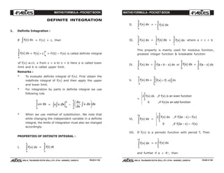 MATHS FORMULA - POCKET BOOK MATHS FORMULA - POCKET BOOK
E D U C A T I O N S
, 608-A, TALWANDI KOTA (RAJ.) Ph. 0744 - 6450883, 2405510
E D U C A T I O N S
, 608-A, TALWANDI KOTA (RAJ.) Ph. 0744 - 6450883, 2405510
DEFINITE INTEGRATION
1. Definite Integration :
If f x dxc hz = F(x) + c, then
f x dx
a
b
c hz = F x c
a
b
c h+ = F(b) – F(a) is called definite integral
of f(x) w.r.t. x from x = a to x = b Here a is called lower
limit and b is called upper limit.
Remarks :
* To evaluate definite integral of f(x). First obtain the
indefinite integral of f(x) and then apply the upper
and lower limit.
* For integration by parts in definite integral we use
following rule.
uv dx
a
b
z = u v dx
a
b
.z{ } –
du
dx
v dx dx
a
b
. .zzF
HG I
KJ
* When we use method of substitution. We note that
while changing the independent variable in a definite
integral, the limits of integration must also we changed
accordingly.
PROPERTIES OF DEFINITE INTEGRAL :
I. f x dx
a
b
c hz = f t dt
a
b
c hz
PAGE # 155 PAGE # 156
II. f x dx
a
b
c hz = – f x dx
b
a
c hz
III. f x dx
a
b
c hz = f x dx
a
c
c hz + f x dx
c
b
c hz where a < c < b
This property is mainly used for modulus function,
greatest integer function & breakable function
IV. f x dx
b
a
c hz = f a b x dx
b
a
+ −z c h or f x dx
a
c h
0
z = f a x dx
a
−z c h
0
V. f x dx
a
a
c h
−
z = f x f x
a
c h c h+ −z0
dx
=
2
0
0
f x dx if f x is an even function
if f x is an odd function
a
c h c h
c h
zR
S|
T|
,
,
VI. f x dx
a
c h
0
2
z =
2 2
0 2
0
f x dx if f a x f x
if f a x f x
a
c h c h c h
c h c h
z − =
− = −
R
S
||
T
||
,
,
VII. If f(x) is a periodic function with period T, Then
f x dx
nT
c h
0
z = n f x dx
T
c h
0
z
and further if a ∈ R+
, then
 