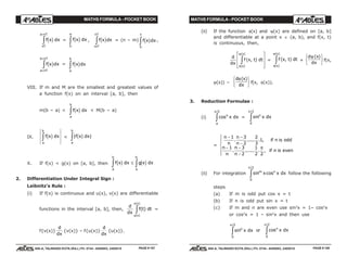 MATHS FORMULA - POCKET BOOK MATHS FORMULA - POCKET BOOK
E D U C A T I O N S
, 608-A, TALWANDI KOTA (RAJ.) Ph. 0744 - 6450883, 2405510
E D U C A T I O N S
, 608-A, TALWANDI KOTA (RAJ.) Ph. 0744 - 6450883, 2405510
f x dx
nT
a nT
c h
+
z = f x dx
a
c h
0
z , f x dx
mT
nT
c hz = (n – m) f x dx
T
c h
0
z ,
f x dx
a nT
b nT
c h
+
+
z = f x dx
a
b
c hz
VIII. If m and M are the smallest and greatest values of
a function f(x) on an interval [a, b], then
m(b – a) < f x dx
a
b
c hz < M(b – a)
IX. f x dx
a
b
c hz < | |f x dx
a
b
c hz
X. If f(x) < g(x) on [a, b], then f x dx g x dx
a
b
a
b
c h c hz z≤
2. Differentiation Under Integral Sign :
Leibnitz's Rule :
(i) If f(x) is continuous and u(x), v(x) are differentiable
functions in the interval [a, b], then,
d
dx
f t dt
u x
v x
( )
( )
( )
z =
f{v(x)}
d
dx
{v(x)} – f{u(x)}
d
dx
{u(x)}.
(ii) If the function φ(x) and ψ(x) are defined on [a, b]
and differentiable at a point x ∈ (a, b), and f(x, t)
is continuous, then,
d
dx
f x t dt
x
x
( , )
( )
( )
φ
ψ
zL
N
MM
O
Q
PP = f x t dt
x
x
( , )
( )
( )
φ
ψ
z +
d x
dx
ψ ( )RST
UVWf(x,
ψ(x)) –
d x
dx
φ( )RST
UVWf(x, φ(x)).
3. Reduction Formulae :
(i) cos
/2
n
a
x dx
π
z = sin
/2
n
x dx
0
π
z
=
n
n
n
n
if n is odd
n
n
n
n
if n is even
− −
−
− −
−
R
S|
T||
1 3
2
2
3
1
1 3
2
1
2 2
. ..... . ,
. ...... . ,
π
(ii) For integration sin cos
/2
m n
x x dx
0
π
z follow the following
steps
(a) If m is odd put cos x = t
(b) If n is odd put sin x = t
(c) If m and n are even use sin2
x = 1– cos2
x
or cos2
x = 1 – sin2
x and then use
sin
/2
n
x dx
0
π
z or cos
/2
n
x dx
0
π
z
PAGE # 157 PAGE # 158
 