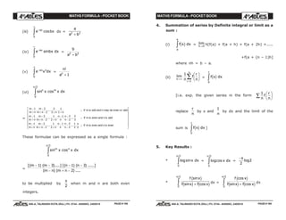 MATHS FORMULA - POCKET BOOK MATHS FORMULA - POCKET BOOK
E D U C A T I O N S
, 608-A, TALWANDI KOTA (RAJ.) Ph. 0744 - 6450883, 2405510
E D U C A T I O N S
, 608-A, TALWANDI KOTA (RAJ.) Ph. 0744 - 6450883, 2405510
(iii) e bxax−
∞
z cos
0
dx =
a
a b2 2
+
(iv) e bx dxax−
∞
z sin
0
=
b
a b2 2
+
(v) e x dxax n−
∞
z0
=
n
an
!
+ 1
(vi) sin cos
/2
n m
x x dx
0
π
z
=
m
m n
m
m n n n
if m is odd and n may be even or odd
m
m n
m
m n n
n
n
n
n
if m is enen and n is odd
m
m n
m
m n n
n
n
n
n
if m is even and n is even
−
+
−
+ − + +
−
+
−
+ − +
− −
−
−
+
−
+ − +
− −
−
L
N
MMMMMMM
O
Q
PPPPPPP
1 3
2
2
3
1
1
1 3
2
1
2
1 3
2
2
3
1 3
2
1
2
1 3
2
1
2 2
. .... . ;
. .... . . .... ;
. .... . . .... . ;
π
These formulae can be expressed as a single formula :
sin cos
/2
m n
x x dx
0
π
z
=
[( ) ( )....] [( ) ( ) .....]
( ) ( ) ....
m m n n
m n m n
− − − −
− + −
1 3 1 3
2
to be multiplied by
π
2
when m and n are both even
integers.
4. Summation of series by Definite integral or limit as a
sum :
(i) f x dx
a
b
c hz = lim
h→0
h[f(a) + f(a + h) + f(a + 2h) +.....
+f(a + (n – 1)h]
where nh = b – a.
(ii) lim
n→∞
1
1
n
f
r
nr
n
F
HG I
KJ
=
∑ = f x dxc h
0
1
z
[i.e. exp. the given series in the form
1
n
f
r
n
F
HG I
KJ∑
replace
r
n
by x and
1
n
by dx and the limit of the
sum is f x dxc h
0
1
z ]
5. Key Results :
* logsin
/2
x dx
0
π
z = logcos
/2
x dx
0
π
z =
−π
2
2log
*
f x
f x f x
sin
sin cos
/2
c h
c h c h+z0
π
dx =
f x
f x f x
cos
sin cos
/2
c h
c h c h+z0
π
dx
PAGE # 159 PAGE # 160
 