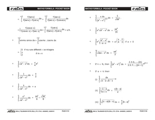 MATHS FORMULA - POCKET BOOK MATHS FORMULA - POCKET BOOK
E D U C A T I O N S
, 608-A, TALWANDI KOTA (RAJ.) Ph. 0744 - 6450883, 2405510
E D U C A T I O N S
, 608-A, TALWANDI KOTA (RAJ.) Ph. 0744 - 6450883, 2405510
=
f x
f x f x
dx
tan
tan cot
/2
c h
c h c h+z0
π
=
f x
f x f ecx
dx
sec
sec cos
/2
c h
c h c h+z0
π
=
f ec x
f ec x f x
cos
cos sec
c h
c h c h+z dx=
f x
f x f x
dx
cot
tan cot
/2
c h
c h c h+z0
π
= π/4.
* sin sin
/2
mx nx dx
0
π
z = cos . cos
/2
mx nx dx
0
π
z
=
0
2
if m n are different ve egers
if m n
, int+
=
R
S|
T|
π
* a x dx
a
2 2
0
−z =
π
4
2
a
*
1
2 2
0 a x
dx
a
−
z =
π
2
*
x
a x
dx
a
2 2
0 −
z = a
*
x
a x
dx
a 2
2 2
0 −
z =
πa a2 2
6
3
8
+
*
x dx
a x
dx
a
2 2
3
0 +
ze j
/2
=
1
2 2
a
.
* x a x dx
a
2 2 2
0
−z =
πa4
16
* x
a x
a x
dx
a
2
2 2
0
−
+z = a3
π
4
2
3
−
F
HG I
KJ if a > 0
* 2 2
0
2
ax x dx
a
−z =
πa2
2
* If n ∈ N, then a x dx
n
a
2 2
0
−ze j =
2 4 6 2
3 5 7 2 1
2 1
. . ......
. . .....
n
n
a nc h
c h+
+
* If a < b then
(i)
dx
x a b xa
b
− −
=z π
(ii)
x a
a x
dx
a
−
+z0
=
π b a−c h
2
(iii) x a b x
a
− −z c hc h
0
dx =
π
2
2
b a−c h
PAGE # 161 PAGE # 162
 