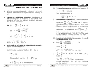 MATHS FORMULA - POCKET BOOK MATHS FORMULA - POCKET BOOK
E D U C A T I O N S
, 608-A, TALWANDI KOTA (RAJ.) Ph. 0744 - 6450883, 2405510
E D U C A T I O N S
, 608-A, TALWANDI KOTA (RAJ.) Ph. 0744 - 6450883, 2405510
DIFFERENTIAL EQUATIONS
1. Order of a differential equation : The order of a differential
equation is the order of the highest derivative occurring in
it.
2. Degree of a differential equation : The degree of a
differential equation is the degree of the highest order
derivative occurring in it when the derivatives are made
free from the radical sign.
Eg. (i)
d y
dx
2
2 +
dy
dx
+ 5y = 0
(ii) y = x
dy
dx
+ 1
2
+
F
HG I
KJdy
dx
(iii)
d y
dx
3
3
2
F
HG
I
KJ + 1
2
+
F
HG I
KJdy
dx
+ 5y = 0
order of (i) 2 (ii) 1 & (iii) 3,
degree of (i) 1 (ii) 2 & (iii) 2
3. SOLUTIONS OF DIFFERENTIAL EQUATIONS OF THE FIRST
ORDER AND FIRST DEGREE :
(A) Differential equation of the form
dy
dx
= f(x) or
dy
dx
= f(y)
Integrate both sides i.e. dyz = f x( )z dx
or
dy
f y( )z = dxz to get its solution.
(B) Variable Separable Form : Differential equation of
the form
dy
dx
= f(x) g(y)
This can be integrated as
dy
g y( )z = z f(x) dx + c
(C) Homogeneous Equations : It is a differential equation
of the form
dy
dx
=
f x y
g x y
( , )
( , )
, where f(x, y) and g(x,
y) are homogeneous functions of x and y of the same
degree. A function f(x, y) is said to be homogeneous
of degree n if it can be written as xn
f
y
x
F
HG I
KJ or yn
f
x
y
F
HG I
KJ.
Such an equation can be solved by putting y = vx or
x = vy. After substituting y = vx or x = vy. The given
equation will have variables separable in v and x.
(D) Equations Reducible to Homogeneous form and
variable separable form
* Form
dy
dx
=
ax by c
Ax By C
+ +
+ +
........... (1)
where
a
A
≠
b
B
This is non Homogeneous
Put x = X + h and y = Y + k in (1)
∴
dy
dx
=
dY
dX
Put ah + bk + c = 0, Ah + Bk + C = 0,
find h, k
Then
dY
dX
=
aX bY
AX BY
+
+
. This is homogeneous.
Solve it and then put X = x – h, Y = y – k we shall
get the solution.
PAGE # 165 PAGE # 166
 