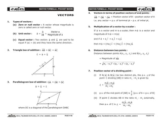 MATHS FORMULA - POCKET BOOK MATHS FORMULA - POCKET BOOK
E D U C A T I O N S
, 608-A, TALWANDI KOTA (RAJ.) Ph. 0744 - 6450883, 2405510
E D U C A T I O N S
, 608-A, TALWANDI KOTA (RAJ.) Ph. 0744 - 6450883, 2405510
VECTORS
1. Types of vectors :
(a) Zero or null vector : A vector whose magnitude is
zero is called zero or null vector.
(b) Unit vector : $a =
r
a
a| |
=
Vector a
Magnitude of a
(c) Equal vector : Two vectors a and b are said to be
equal if |a| = |b| and they have the same direction.
2. Triangle law of addition : AB + BC = AC
c = a + b
c =
a
+
b
–
–
–
a
b
–
–
A
C
B
3. Parallelogram law of addition : OA + OB = OC
a + b = c
a
–
b
–
C
B
AD
where OC is a diagonal of the parallelogram OABC
4. Vectors in terms of position vectors of end points -
AB = OB – OA = Position vector of B – position vector of A
i.e. any vector = p.v. of terminal pt – p.v. of initial pt.
5. Multiplication of a vector by a scalar :
If
r
a is a vector and m is a scalar, then m
r
a is a vector and
magnitude of m
r
a = m|a|
and if
r
a = a1
$i + a2
$j + a3
$k
then m
r
a = (ma1
) $i + (ma2
)
$j + (ma3
) $k
6. Distance between two points :
Distance between points A(x1
, y1
, z1
) and B(x2
, y2
, z2
)
= Magnitude of AB
→
= ( ) ( ) ( )x x y y z z2 1
2
2 1
2
2 1
2
− + − + −
7. Position vector of a dividing point :
(i) If A( a) & B(
r
b ) be two distinct pts, the p.v. c of the
point C dividing [AB] in ratio m1
: m2
is given by
r
c =
m b m a
m m
1 2
1 2
r r
+
+
(ii) p.v. of the mid point of [AB] is
1
2
[p.v. of A + p.v. of B]
(iii) If point C divides AB in the ratio m1
: m2
externally,
then p.v. of C is c =
m b m a
m m
1 2
1 2
−
−
PAGE # 169 PAGE # 170
 