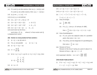 MATHS FORMULA - POCKET BOOK MATHS FORMULA - POCKET BOOK
E D U C A T I O N S
, 608-A, TALWANDI KOTA (RAJ.) Ph. 0744 - 6450883, 2405510
E D U C A T I O N S
, 608-A, TALWANDI KOTA (RAJ.) Ph. 0744 - 6450883, 2405510
(vi) If a and b are like vectors, then a. b = | a|| b | and
If a and b are unlike vectors, then a. b = –| a|| b |
(vii) a , b are ⊥ ⇔ a. b = 0
(viii) ( a . b ). b is not defined
(ix) ( a ± b )2
= a2
± 2 a . b + b2
(x) | a + b | = | a| + | b | ⇒ a || b
(xi) | a + b |2
= |a|2
+ |b|2
⇒ a ⊥ b
(xii) | a + b | = | a – b | ⇒ a ⊥ b
(xiii) work done by the force :
work done = F . d , where F is force vector and d
is displacement vector.
(II) Vector or cross product of two vectors :
(i) a × b = |a| |b| sinθ $n
(ii) if a, b are parallel ⇔ a × b = 0
(iii) a × b = –( b × a)
(iv) $n = ±
a b
a b
×
×| |
(v) let a = a1
$i + a2
$j + a3
$k & b = b1
$i + b2
$j + b3
$k , then
a × b =
$ $ $i j k
a a a
b b b
1 2 3
1 2 3
(vi) a × a = 0
(vii) a × ( b × c ) = ( a × b ) × c
(viii) a × ( b + c ) = ( a × b ) + ( a × c )
(ix) $i × $i =
$j ×
$j = $k × $k = 0, $i ×
$j = $k ,
$j × $k = $i , $k × $i =
$j
(x) Area of triangle :
(a)
1
2
AB AC×
(b) If a , b , c are p.v. of vertices of ∆ABC,
then =
1
2
|( a × b ) + ( b × c ) + ( c × a)|
(xi) Area of parallelogram :
(a) If a & b are two adjacent sides of a parallelo-
gram, then area = | a × b |
(b) If a and b are two diagonals of a parallelogram,
then area =
1
2
| a × b |
(xii) Moment of Force :
Moment of the force F acting at a point A about O is
Moment of force = OA ×F = r × F
(xiii) Lagrange's identity : | a × b |2
=
a a a b
a b b b
. .
. .
(III) Scalar triple product :
(i) If
r
a = a1
$i + a2
$j + a3
$k ,
r
b = b1
$i + b2
$j + b3
$k and
r
c = c1
$i + c2
$j + c3
$k then
PAGE # 173 PAGE # 174
 